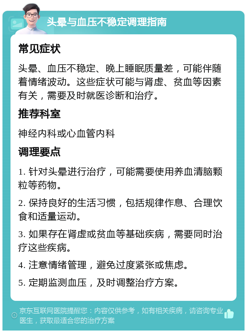 头晕与血压不稳定调理指南 常见症状 头晕、血压不稳定、晚上睡眠质量差，可能伴随着情绪波动。这些症状可能与肾虚、贫血等因素有关，需要及时就医诊断和治疗。 推荐科室 神经内科或心血管内科 调理要点 1. 针对头晕进行治疗，可能需要使用养血清脑颗粒等药物。 2. 保持良好的生活习惯，包括规律作息、合理饮食和适量运动。 3. 如果存在肾虚或贫血等基础疾病，需要同时治疗这些疾病。 4. 注意情绪管理，避免过度紧张或焦虑。 5. 定期监测血压，及时调整治疗方案。