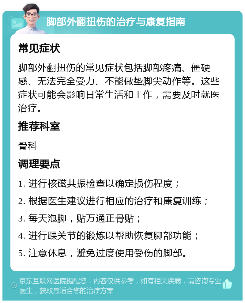 脚部外翻扭伤的治疗与康复指南 常见症状 脚部外翻扭伤的常见症状包括脚部疼痛、僵硬感、无法完全受力、不能做垫脚尖动作等。这些症状可能会影响日常生活和工作，需要及时就医治疗。 推荐科室 骨科 调理要点 1. 进行核磁共振检查以确定损伤程度； 2. 根据医生建议进行相应的治疗和康复训练； 3. 每天泡脚，贴万通正骨贴； 4. 进行踝关节的锻炼以帮助恢复脚部功能； 5. 注意休息，避免过度使用受伤的脚部。