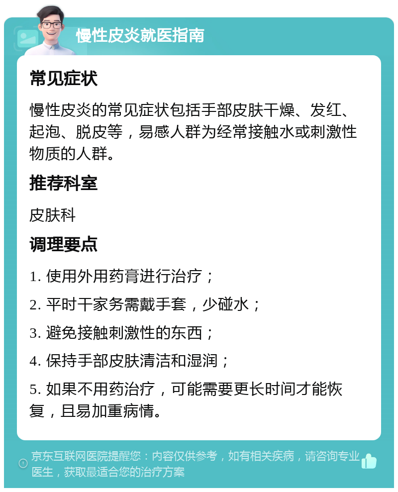 慢性皮炎就医指南 常见症状 慢性皮炎的常见症状包括手部皮肤干燥、发红、起泡、脱皮等，易感人群为经常接触水或刺激性物质的人群。 推荐科室 皮肤科 调理要点 1. 使用外用药膏进行治疗； 2. 平时干家务需戴手套，少碰水； 3. 避免接触刺激性的东西； 4. 保持手部皮肤清洁和湿润； 5. 如果不用药治疗，可能需要更长时间才能恢复，且易加重病情。