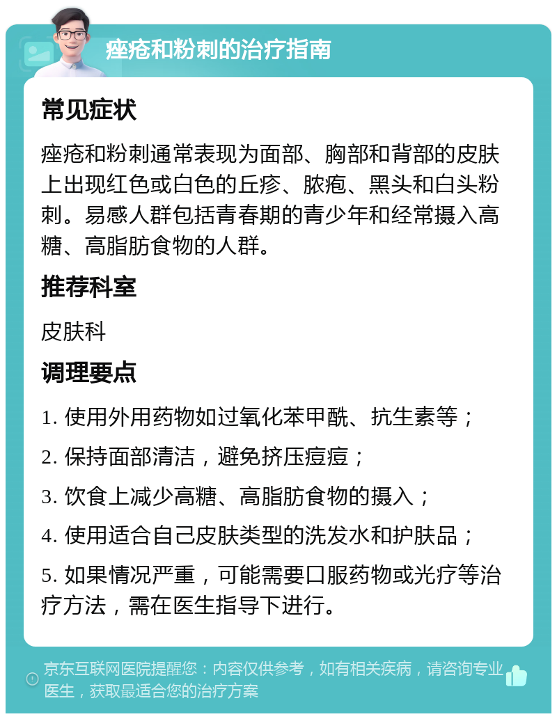 痤疮和粉刺的治疗指南 常见症状 痤疮和粉刺通常表现为面部、胸部和背部的皮肤上出现红色或白色的丘疹、脓疱、黑头和白头粉刺。易感人群包括青春期的青少年和经常摄入高糖、高脂肪食物的人群。 推荐科室 皮肤科 调理要点 1. 使用外用药物如过氧化苯甲酰、抗生素等； 2. 保持面部清洁，避免挤压痘痘； 3. 饮食上减少高糖、高脂肪食物的摄入； 4. 使用适合自己皮肤类型的洗发水和护肤品； 5. 如果情况严重，可能需要口服药物或光疗等治疗方法，需在医生指导下进行。