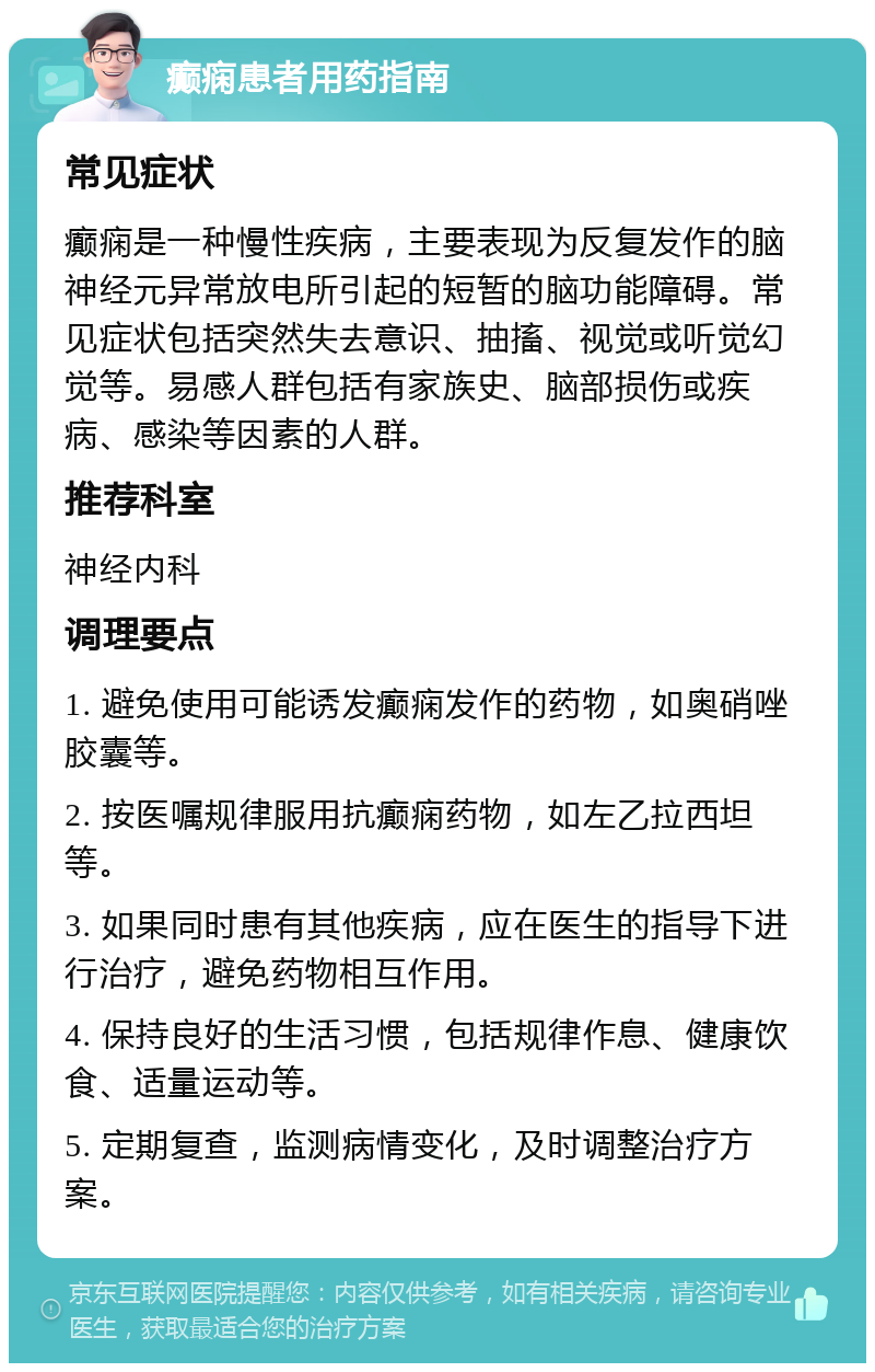 癫痫患者用药指南 常见症状 癫痫是一种慢性疾病，主要表现为反复发作的脑神经元异常放电所引起的短暂的脑功能障碍。常见症状包括突然失去意识、抽搐、视觉或听觉幻觉等。易感人群包括有家族史、脑部损伤或疾病、感染等因素的人群。 推荐科室 神经内科 调理要点 1. 避免使用可能诱发癫痫发作的药物，如奥硝唑胶囊等。 2. 按医嘱规律服用抗癫痫药物，如左乙拉西坦等。 3. 如果同时患有其他疾病，应在医生的指导下进行治疗，避免药物相互作用。 4. 保持良好的生活习惯，包括规律作息、健康饮食、适量运动等。 5. 定期复查，监测病情变化，及时调整治疗方案。