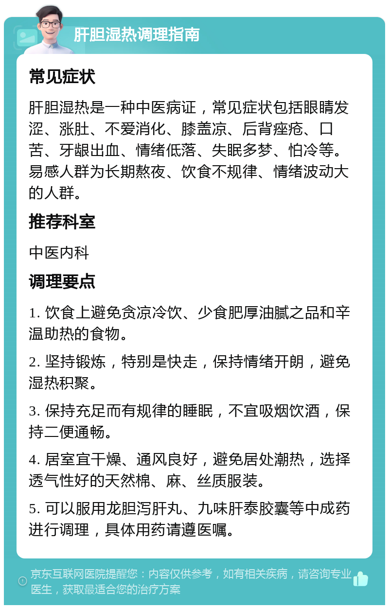 肝胆湿热调理指南 常见症状 肝胆湿热是一种中医病证，常见症状包括眼睛发涩、涨肚、不爱消化、膝盖凉、后背痤疮、口苦、牙龈出血、情绪低落、失眠多梦、怕冷等。易感人群为长期熬夜、饮食不规律、情绪波动大的人群。 推荐科室 中医内科 调理要点 1. 饮食上避免贪凉冷饮、少食肥厚油腻之品和辛温助热的食物。 2. 坚持锻炼，特别是快走，保持情绪开朗，避免湿热积聚。 3. 保持充足而有规律的睡眠，不宜吸烟饮酒，保持二便通畅。 4. 居室宜干燥、通风良好，避免居处潮热，选择透气性好的天然棉、麻、丝质服装。 5. 可以服用龙胆泻肝丸、九味肝泰胶囊等中成药进行调理，具体用药请遵医嘱。