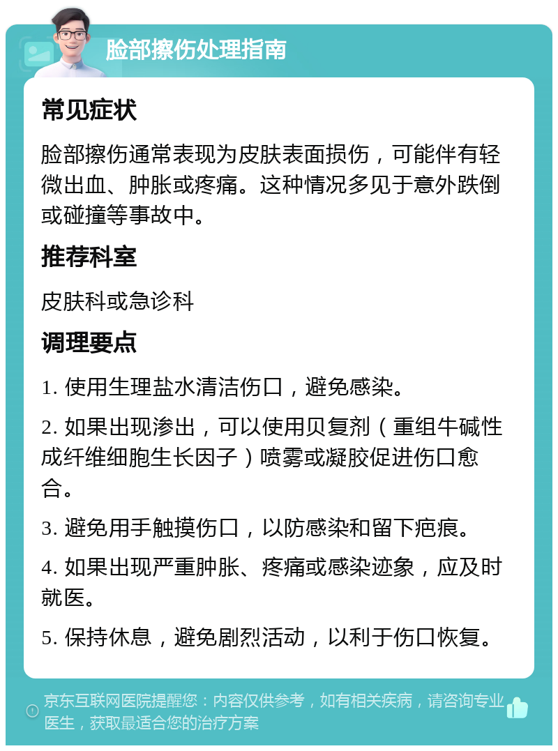 脸部擦伤处理指南 常见症状 脸部擦伤通常表现为皮肤表面损伤，可能伴有轻微出血、肿胀或疼痛。这种情况多见于意外跌倒或碰撞等事故中。 推荐科室 皮肤科或急诊科 调理要点 1. 使用生理盐水清洁伤口，避免感染。 2. 如果出现渗出，可以使用贝复剂（重组牛碱性成纤维细胞生长因子）喷雾或凝胶促进伤口愈合。 3. 避免用手触摸伤口，以防感染和留下疤痕。 4. 如果出现严重肿胀、疼痛或感染迹象，应及时就医。 5. 保持休息，避免剧烈活动，以利于伤口恢复。