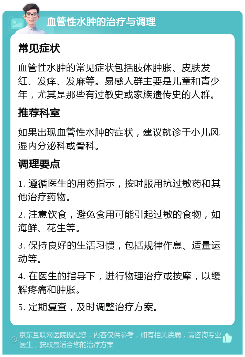 血管性水肿的治疗与调理 常见症状 血管性水肿的常见症状包括肢体肿胀、皮肤发红、发痒、发麻等。易感人群主要是儿童和青少年，尤其是那些有过敏史或家族遗传史的人群。 推荐科室 如果出现血管性水肿的症状，建议就诊于小儿风湿内分泌科或骨科。 调理要点 1. 遵循医生的用药指示，按时服用抗过敏药和其他治疗药物。 2. 注意饮食，避免食用可能引起过敏的食物，如海鲜、花生等。 3. 保持良好的生活习惯，包括规律作息、适量运动等。 4. 在医生的指导下，进行物理治疗或按摩，以缓解疼痛和肿胀。 5. 定期复查，及时调整治疗方案。