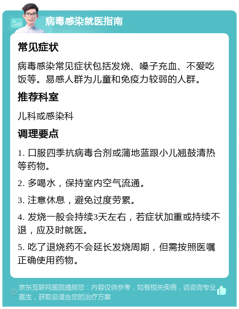 病毒感染就医指南 常见症状 病毒感染常见症状包括发烧、嗓子充血、不爱吃饭等。易感人群为儿童和免疫力较弱的人群。 推荐科室 儿科或感染科 调理要点 1. 口服四季抗病毒合剂或蒲地蓝跟小儿翘鼓清热等药物。 2. 多喝水，保持室内空气流通。 3. 注意休息，避免过度劳累。 4. 发烧一般会持续3天左右，若症状加重或持续不退，应及时就医。 5. 吃了退烧药不会延长发烧周期，但需按照医嘱正确使用药物。