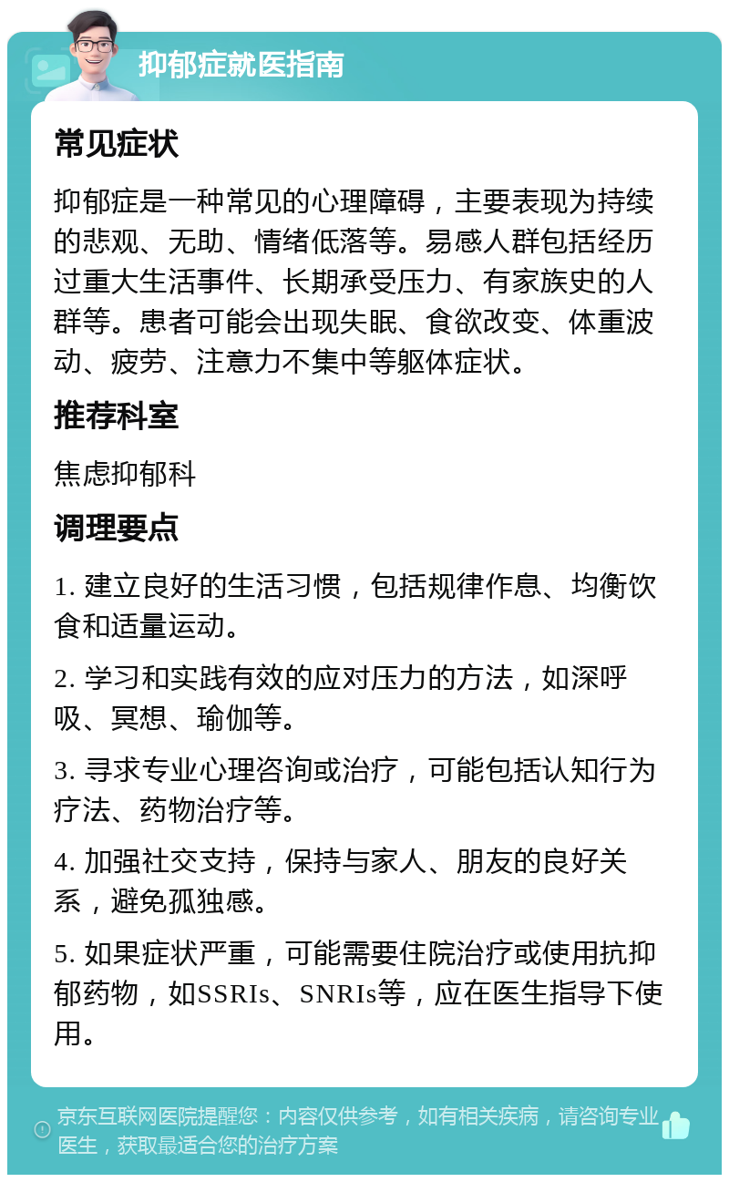 抑郁症就医指南 常见症状 抑郁症是一种常见的心理障碍，主要表现为持续的悲观、无助、情绪低落等。易感人群包括经历过重大生活事件、长期承受压力、有家族史的人群等。患者可能会出现失眠、食欲改变、体重波动、疲劳、注意力不集中等躯体症状。 推荐科室 焦虑抑郁科 调理要点 1. 建立良好的生活习惯，包括规律作息、均衡饮食和适量运动。 2. 学习和实践有效的应对压力的方法，如深呼吸、冥想、瑜伽等。 3. 寻求专业心理咨询或治疗，可能包括认知行为疗法、药物治疗等。 4. 加强社交支持，保持与家人、朋友的良好关系，避免孤独感。 5. 如果症状严重，可能需要住院治疗或使用抗抑郁药物，如SSRIs、SNRIs等，应在医生指导下使用。