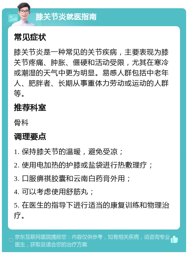 膝关节炎就医指南 常见症状 膝关节炎是一种常见的关节疾病，主要表现为膝关节疼痛、肿胀、僵硬和活动受限，尤其在寒冷或潮湿的天气中更为明显。易感人群包括中老年人、肥胖者、长期从事重体力劳动或运动的人群等。 推荐科室 骨科 调理要点 1. 保持膝关节的温暖，避免受凉； 2. 使用电加热的护膝或盐袋进行热敷理疗； 3. 口服痹祺胶囊和云南白药膏外用； 4. 可以考虑使用舒筋丸； 5. 在医生的指导下进行适当的康复训练和物理治疗。