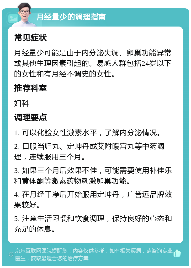 月经量少的调理指南 常见症状 月经量少可能是由于内分泌失调、卵巢功能异常或其他生理因素引起的。易感人群包括24岁以下的女性和有月经不调史的女性。 推荐科室 妇科 调理要点 1. 可以化验女性激素水平，了解内分泌情况。 2. 口服当归丸、定坤丹或艾附暖宫丸等中药调理，连续服用三个月。 3. 如果三个月后效果不佳，可能需要使用补佳乐和黄体酮等激素药物刺激卵巢功能。 4. 在月经干净后开始服用定坤丹，广誉远品牌效果较好。 5. 注意生活习惯和饮食调理，保持良好的心态和充足的休息。