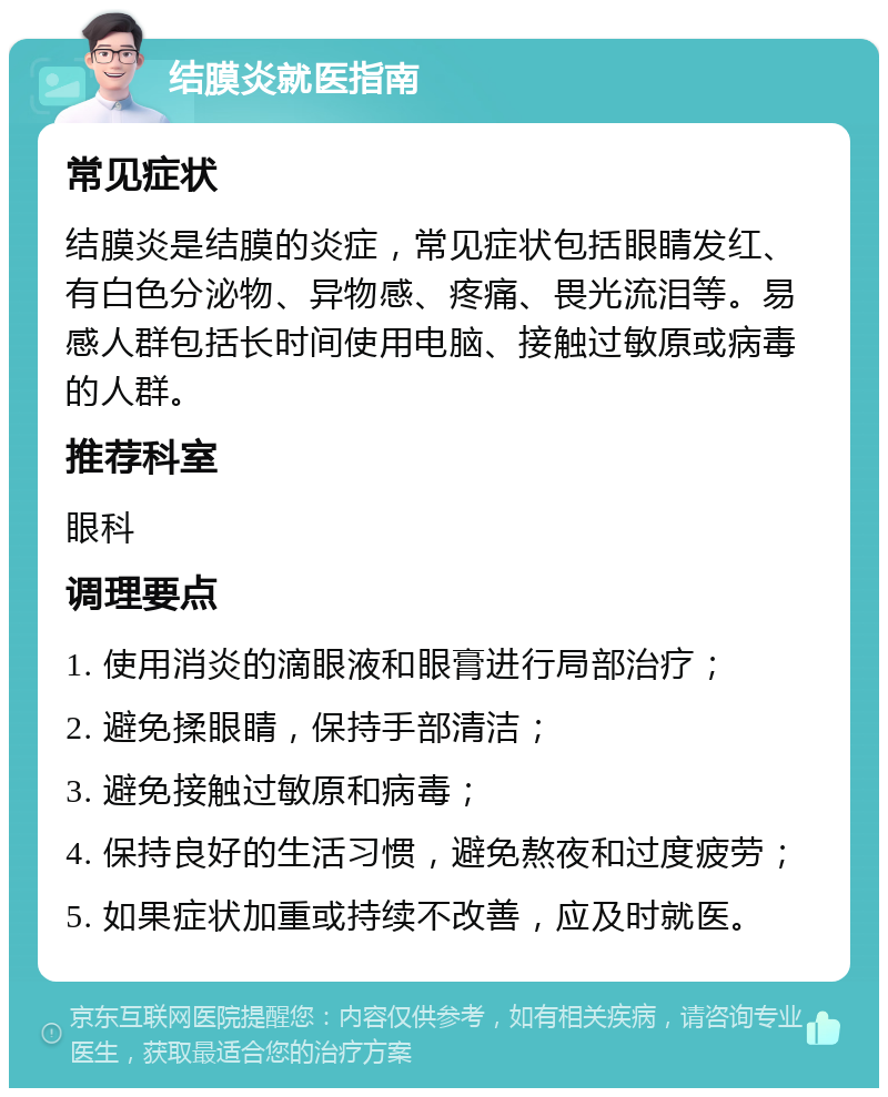 结膜炎就医指南 常见症状 结膜炎是结膜的炎症，常见症状包括眼睛发红、有白色分泌物、异物感、疼痛、畏光流泪等。易感人群包括长时间使用电脑、接触过敏原或病毒的人群。 推荐科室 眼科 调理要点 1. 使用消炎的滴眼液和眼膏进行局部治疗； 2. 避免揉眼睛，保持手部清洁； 3. 避免接触过敏原和病毒； 4. 保持良好的生活习惯，避免熬夜和过度疲劳； 5. 如果症状加重或持续不改善，应及时就医。