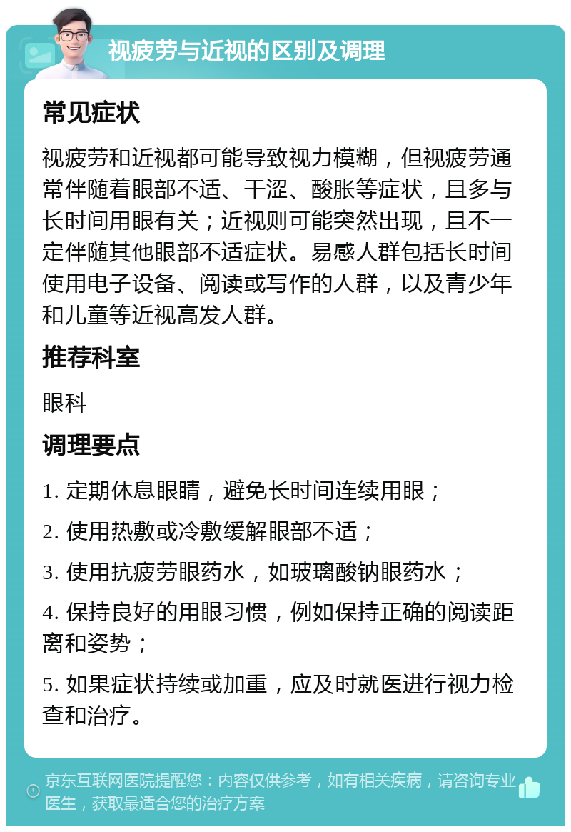 视疲劳与近视的区别及调理 常见症状 视疲劳和近视都可能导致视力模糊，但视疲劳通常伴随着眼部不适、干涩、酸胀等症状，且多与长时间用眼有关；近视则可能突然出现，且不一定伴随其他眼部不适症状。易感人群包括长时间使用电子设备、阅读或写作的人群，以及青少年和儿童等近视高发人群。 推荐科室 眼科 调理要点 1. 定期休息眼睛，避免长时间连续用眼； 2. 使用热敷或冷敷缓解眼部不适； 3. 使用抗疲劳眼药水，如玻璃酸钠眼药水； 4. 保持良好的用眼习惯，例如保持正确的阅读距离和姿势； 5. 如果症状持续或加重，应及时就医进行视力检查和治疗。