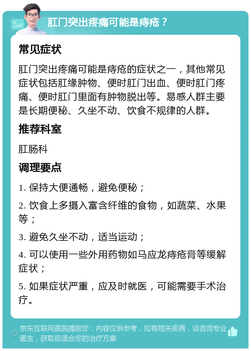 肛门突出疼痛可能是痔疮？ 常见症状 肛门突出疼痛可能是痔疮的症状之一，其他常见症状包括肛缘肿物、便时肛门出血、便时肛门疼痛、便时肛门里面有肿物脱出等。易感人群主要是长期便秘、久坐不动、饮食不规律的人群。 推荐科室 肛肠科 调理要点 1. 保持大便通畅，避免便秘； 2. 饮食上多摄入富含纤维的食物，如蔬菜、水果等； 3. 避免久坐不动，适当运动； 4. 可以使用一些外用药物如马应龙痔疮膏等缓解症状； 5. 如果症状严重，应及时就医，可能需要手术治疗。