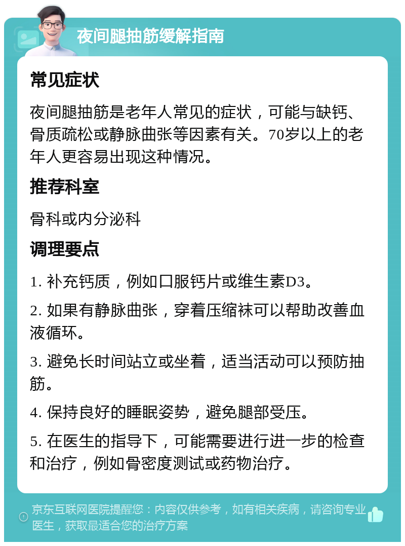 夜间腿抽筋缓解指南 常见症状 夜间腿抽筋是老年人常见的症状，可能与缺钙、骨质疏松或静脉曲张等因素有关。70岁以上的老年人更容易出现这种情况。 推荐科室 骨科或内分泌科 调理要点 1. 补充钙质，例如口服钙片或维生素D3。 2. 如果有静脉曲张，穿着压缩袜可以帮助改善血液循环。 3. 避免长时间站立或坐着，适当活动可以预防抽筋。 4. 保持良好的睡眠姿势，避免腿部受压。 5. 在医生的指导下，可能需要进行进一步的检查和治疗，例如骨密度测试或药物治疗。