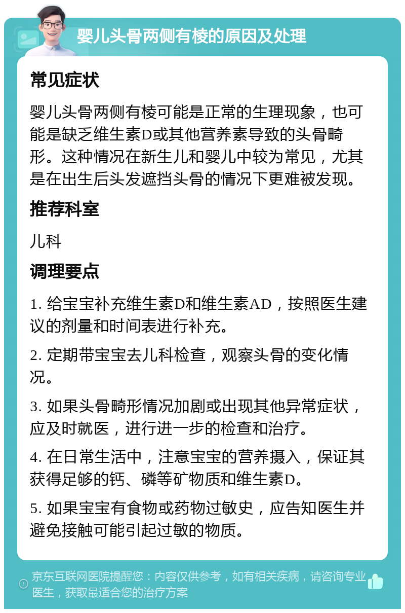 婴儿头骨两侧有棱的原因及处理 常见症状 婴儿头骨两侧有棱可能是正常的生理现象，也可能是缺乏维生素D或其他营养素导致的头骨畸形。这种情况在新生儿和婴儿中较为常见，尤其是在出生后头发遮挡头骨的情况下更难被发现。 推荐科室 儿科 调理要点 1. 给宝宝补充维生素D和维生素AD，按照医生建议的剂量和时间表进行补充。 2. 定期带宝宝去儿科检查，观察头骨的变化情况。 3. 如果头骨畸形情况加剧或出现其他异常症状，应及时就医，进行进一步的检查和治疗。 4. 在日常生活中，注意宝宝的营养摄入，保证其获得足够的钙、磷等矿物质和维生素D。 5. 如果宝宝有食物或药物过敏史，应告知医生并避免接触可能引起过敏的物质。