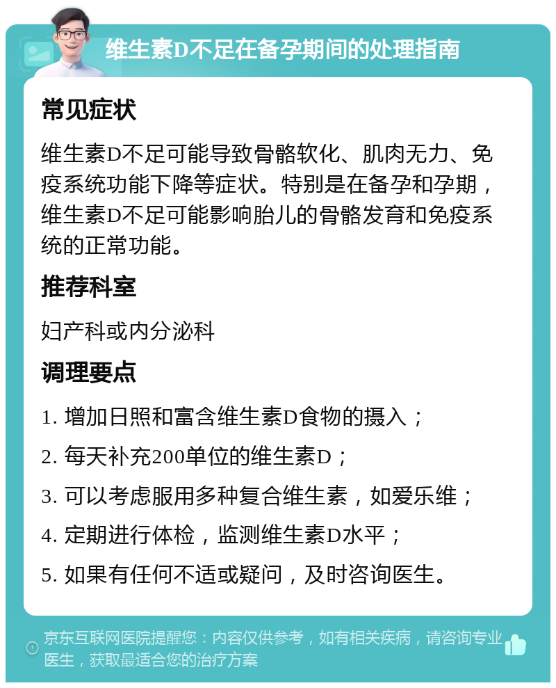 维生素D不足在备孕期间的处理指南 常见症状 维生素D不足可能导致骨骼软化、肌肉无力、免疫系统功能下降等症状。特别是在备孕和孕期，维生素D不足可能影响胎儿的骨骼发育和免疫系统的正常功能。 推荐科室 妇产科或内分泌科 调理要点 1. 增加日照和富含维生素D食物的摄入； 2. 每天补充200单位的维生素D； 3. 可以考虑服用多种复合维生素，如爱乐维； 4. 定期进行体检，监测维生素D水平； 5. 如果有任何不适或疑问，及时咨询医生。