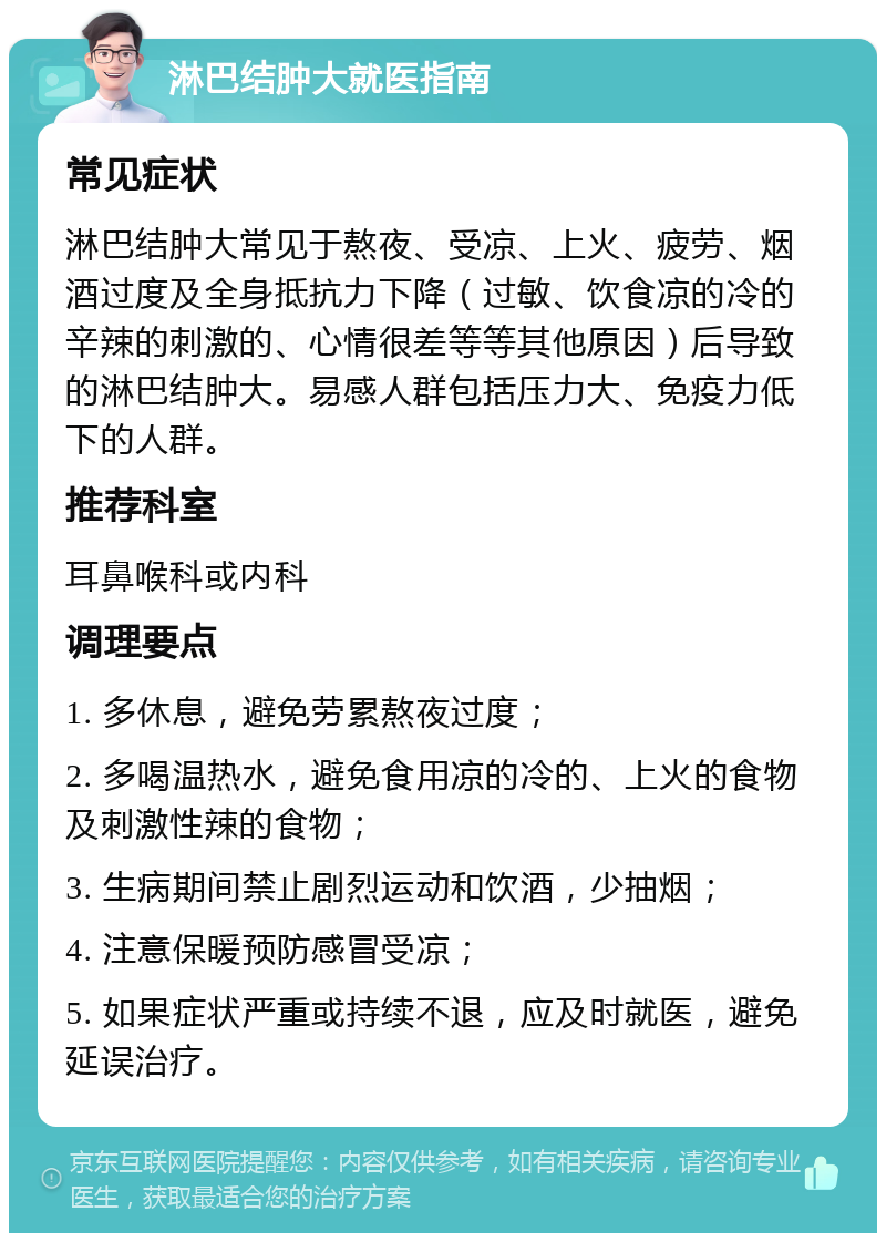 淋巴结肿大就医指南 常见症状 淋巴结肿大常见于熬夜、受凉、上火、疲劳、烟酒过度及全身抵抗力下降（过敏、饮食凉的冷的辛辣的刺激的、心情很差等等其他原因）后导致的淋巴结肿大。易感人群包括压力大、免疫力低下的人群。 推荐科室 耳鼻喉科或内科 调理要点 1. 多休息，避免劳累熬夜过度； 2. 多喝温热水，避免食用凉的冷的、上火的食物及刺激性辣的食物； 3. 生病期间禁止剧烈运动和饮酒，少抽烟； 4. 注意保暖预防感冒受凉； 5. 如果症状严重或持续不退，应及时就医，避免延误治疗。