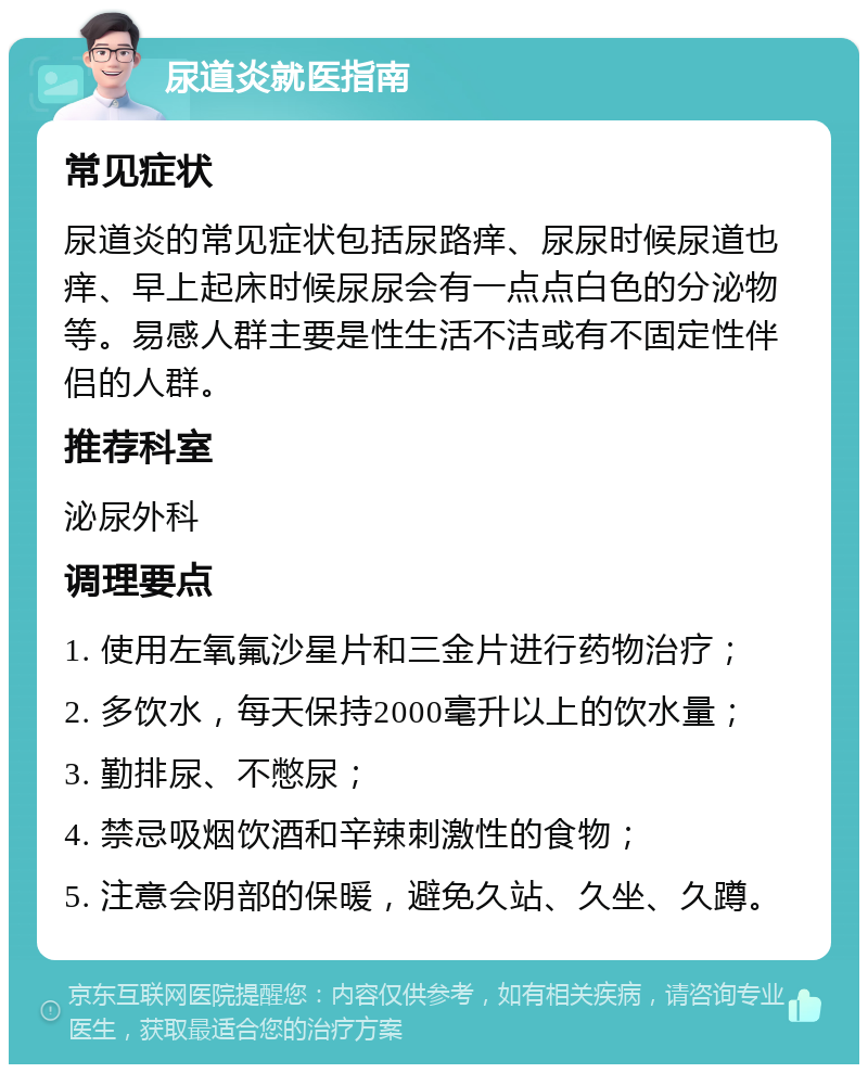 尿道炎就医指南 常见症状 尿道炎的常见症状包括尿路痒、尿尿时候尿道也痒、早上起床时候尿尿会有一点点白色的分泌物等。易感人群主要是性生活不洁或有不固定性伴侣的人群。 推荐科室 泌尿外科 调理要点 1. 使用左氧氟沙星片和三金片进行药物治疗； 2. 多饮水，每天保持2000毫升以上的饮水量； 3. 勤排尿、不憋尿； 4. 禁忌吸烟饮酒和辛辣刺激性的食物； 5. 注意会阴部的保暖，避免久站、久坐、久蹲。