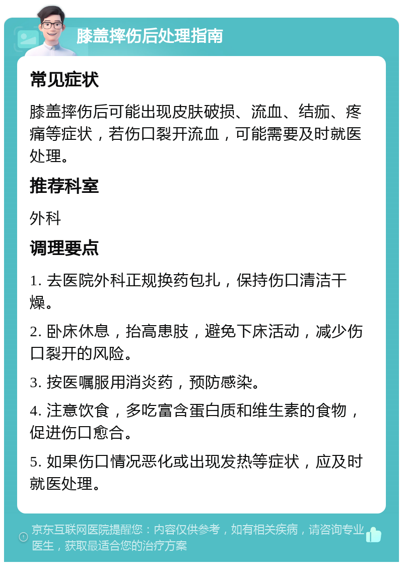 膝盖摔伤后处理指南 常见症状 膝盖摔伤后可能出现皮肤破损、流血、结痂、疼痛等症状，若伤口裂开流血，可能需要及时就医处理。 推荐科室 外科 调理要点 1. 去医院外科正规换药包扎，保持伤口清洁干燥。 2. 卧床休息，抬高患肢，避免下床活动，减少伤口裂开的风险。 3. 按医嘱服用消炎药，预防感染。 4. 注意饮食，多吃富含蛋白质和维生素的食物，促进伤口愈合。 5. 如果伤口情况恶化或出现发热等症状，应及时就医处理。