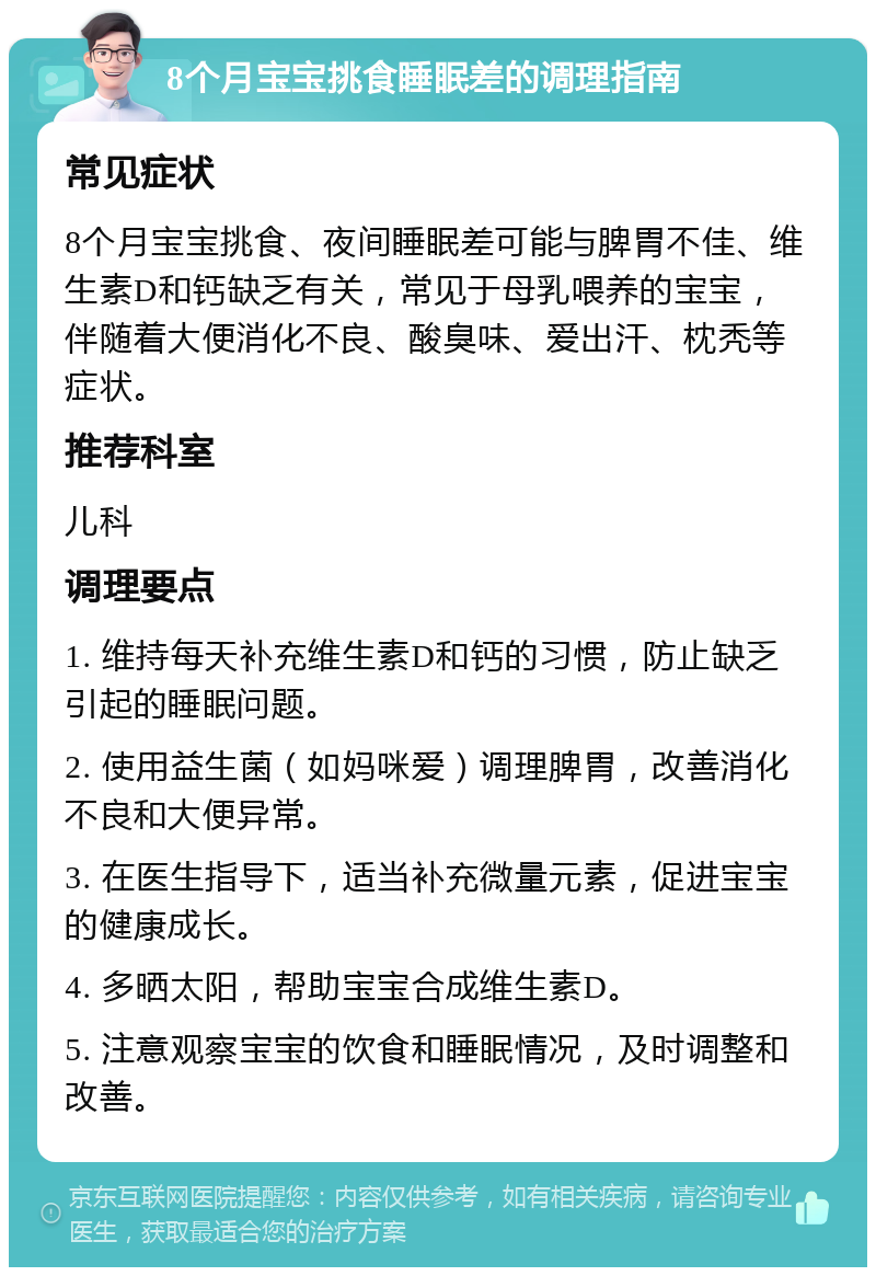 8个月宝宝挑食睡眠差的调理指南 常见症状 8个月宝宝挑食、夜间睡眠差可能与脾胃不佳、维生素D和钙缺乏有关，常见于母乳喂养的宝宝，伴随着大便消化不良、酸臭味、爱出汗、枕秃等症状。 推荐科室 儿科 调理要点 1. 维持每天补充维生素D和钙的习惯，防止缺乏引起的睡眠问题。 2. 使用益生菌（如妈咪爱）调理脾胃，改善消化不良和大便异常。 3. 在医生指导下，适当补充微量元素，促进宝宝的健康成长。 4. 多晒太阳，帮助宝宝合成维生素D。 5. 注意观察宝宝的饮食和睡眠情况，及时调整和改善。