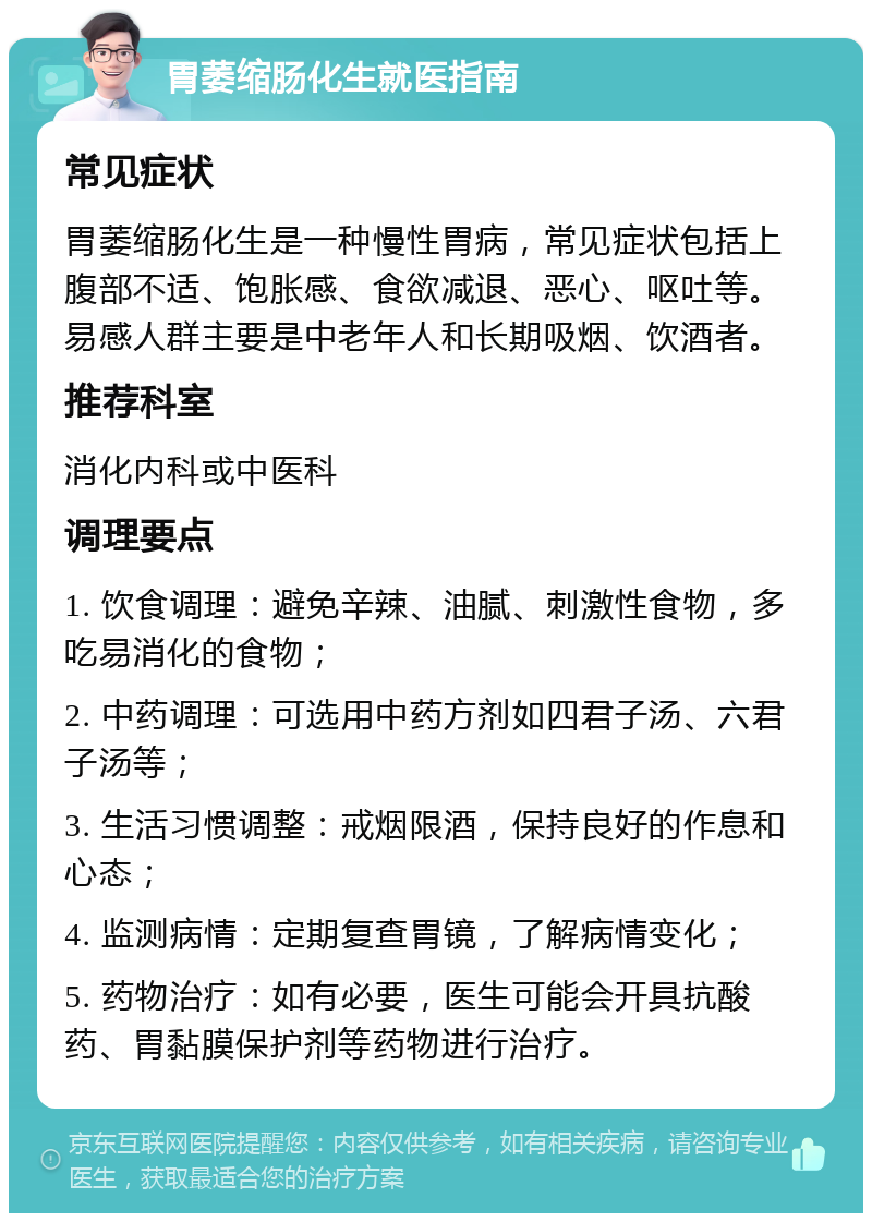 胃萎缩肠化生就医指南 常见症状 胃萎缩肠化生是一种慢性胃病，常见症状包括上腹部不适、饱胀感、食欲减退、恶心、呕吐等。易感人群主要是中老年人和长期吸烟、饮酒者。 推荐科室 消化内科或中医科 调理要点 1. 饮食调理：避免辛辣、油腻、刺激性食物，多吃易消化的食物； 2. 中药调理：可选用中药方剂如四君子汤、六君子汤等； 3. 生活习惯调整：戒烟限酒，保持良好的作息和心态； 4. 监测病情：定期复查胃镜，了解病情变化； 5. 药物治疗：如有必要，医生可能会开具抗酸药、胃黏膜保护剂等药物进行治疗。