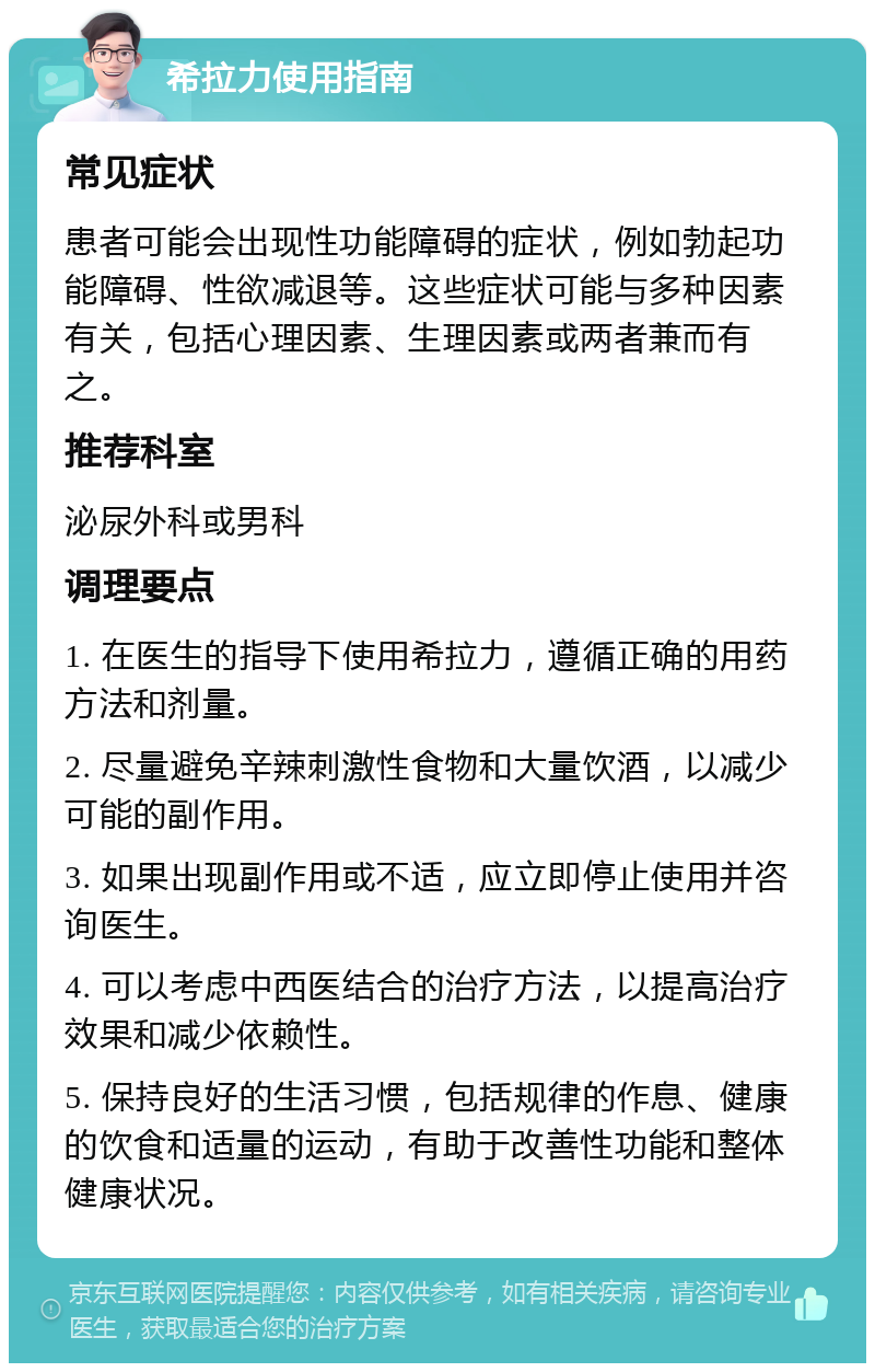 希拉力使用指南 常见症状 患者可能会出现性功能障碍的症状，例如勃起功能障碍、性欲减退等。这些症状可能与多种因素有关，包括心理因素、生理因素或两者兼而有之。 推荐科室 泌尿外科或男科 调理要点 1. 在医生的指导下使用希拉力，遵循正确的用药方法和剂量。 2. 尽量避免辛辣刺激性食物和大量饮酒，以减少可能的副作用。 3. 如果出现副作用或不适，应立即停止使用并咨询医生。 4. 可以考虑中西医结合的治疗方法，以提高治疗效果和减少依赖性。 5. 保持良好的生活习惯，包括规律的作息、健康的饮食和适量的运动，有助于改善性功能和整体健康状况。