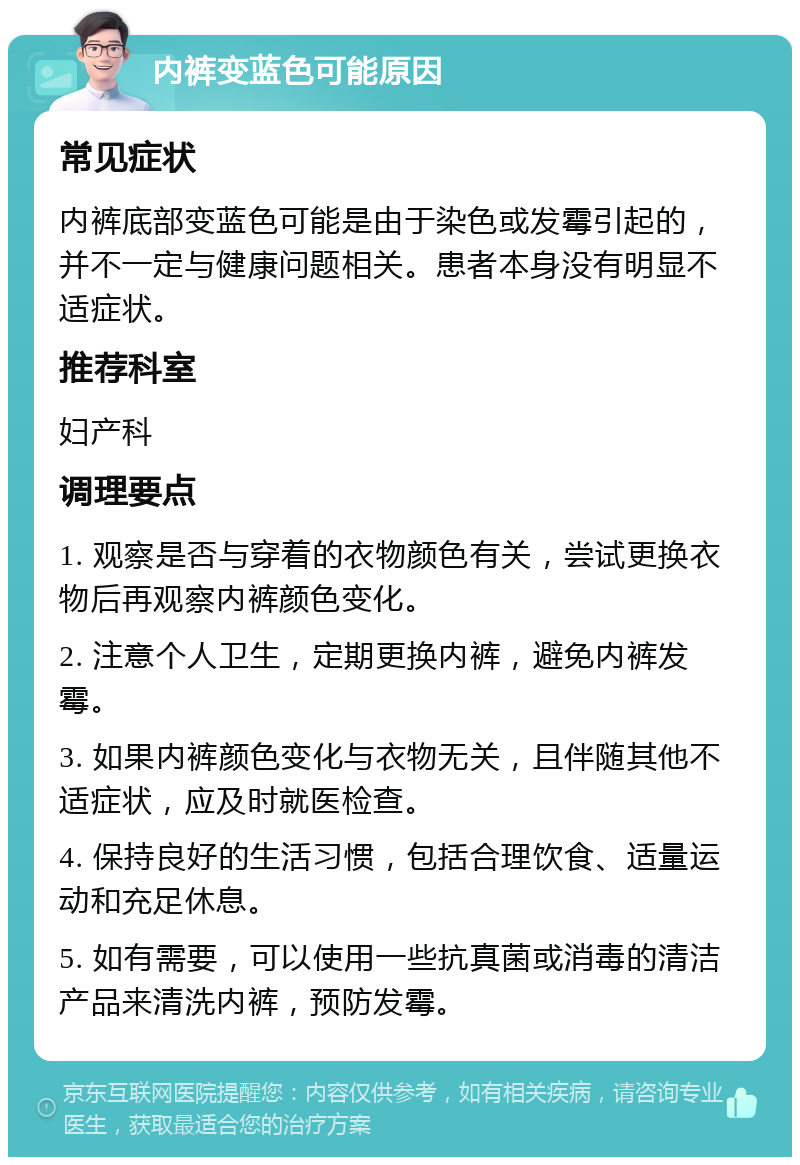 内裤变蓝色可能原因 常见症状 内裤底部变蓝色可能是由于染色或发霉引起的，并不一定与健康问题相关。患者本身没有明显不适症状。 推荐科室 妇产科 调理要点 1. 观察是否与穿着的衣物颜色有关，尝试更换衣物后再观察内裤颜色变化。 2. 注意个人卫生，定期更换内裤，避免内裤发霉。 3. 如果内裤颜色变化与衣物无关，且伴随其他不适症状，应及时就医检查。 4. 保持良好的生活习惯，包括合理饮食、适量运动和充足休息。 5. 如有需要，可以使用一些抗真菌或消毒的清洁产品来清洗内裤，预防发霉。