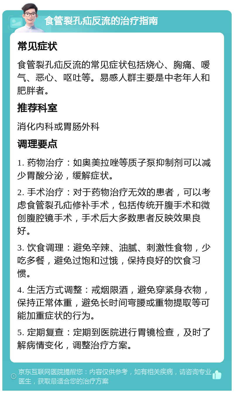 食管裂孔疝反流的治疗指南 常见症状 食管裂孔疝反流的常见症状包括烧心、胸痛、嗳气、恶心、呕吐等。易感人群主要是中老年人和肥胖者。 推荐科室 消化内科或胃肠外科 调理要点 1. 药物治疗：如奥美拉唑等质子泵抑制剂可以减少胃酸分泌，缓解症状。 2. 手术治疗：对于药物治疗无效的患者，可以考虑食管裂孔疝修补手术，包括传统开腹手术和微创腹腔镜手术，手术后大多数患者反映效果良好。 3. 饮食调理：避免辛辣、油腻、刺激性食物，少吃多餐，避免过饱和过饿，保持良好的饮食习惯。 4. 生活方式调整：戒烟限酒，避免穿紧身衣物，保持正常体重，避免长时间弯腰或重物提取等可能加重症状的行为。 5. 定期复查：定期到医院进行胃镜检查，及时了解病情变化，调整治疗方案。