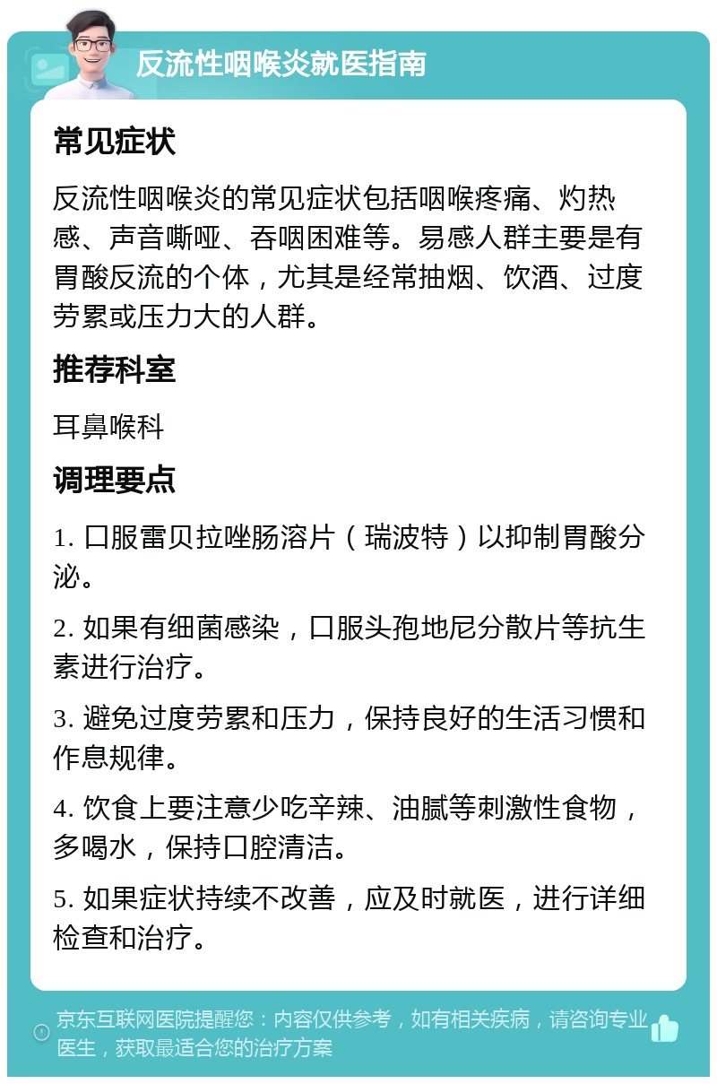 反流性咽喉炎就医指南 常见症状 反流性咽喉炎的常见症状包括咽喉疼痛、灼热感、声音嘶哑、吞咽困难等。易感人群主要是有胃酸反流的个体，尤其是经常抽烟、饮酒、过度劳累或压力大的人群。 推荐科室 耳鼻喉科 调理要点 1. 口服雷贝拉唑肠溶片（瑞波特）以抑制胃酸分泌。 2. 如果有细菌感染，口服头孢地尼分散片等抗生素进行治疗。 3. 避免过度劳累和压力，保持良好的生活习惯和作息规律。 4. 饮食上要注意少吃辛辣、油腻等刺激性食物，多喝水，保持口腔清洁。 5. 如果症状持续不改善，应及时就医，进行详细检查和治疗。