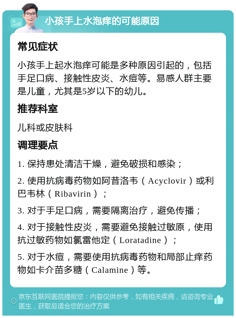 小孩手上水泡痒的可能原因 常见症状 小孩手上起水泡痒可能是多种原因引起的，包括手足口病、接触性皮炎、水痘等。易感人群主要是儿童，尤其是5岁以下的幼儿。 推荐科室 儿科或皮肤科 调理要点 1. 保持患处清洁干燥，避免破损和感染； 2. 使用抗病毒药物如阿昔洛韦（Acyclovir）或利巴韦林（Ribavirin）； 3. 对于手足口病，需要隔离治疗，避免传播； 4. 对于接触性皮炎，需要避免接触过敏原，使用抗过敏药物如氯雷他定（Loratadine）； 5. 对于水痘，需要使用抗病毒药物和局部止痒药物如卡介苗多糖（Calamine）等。