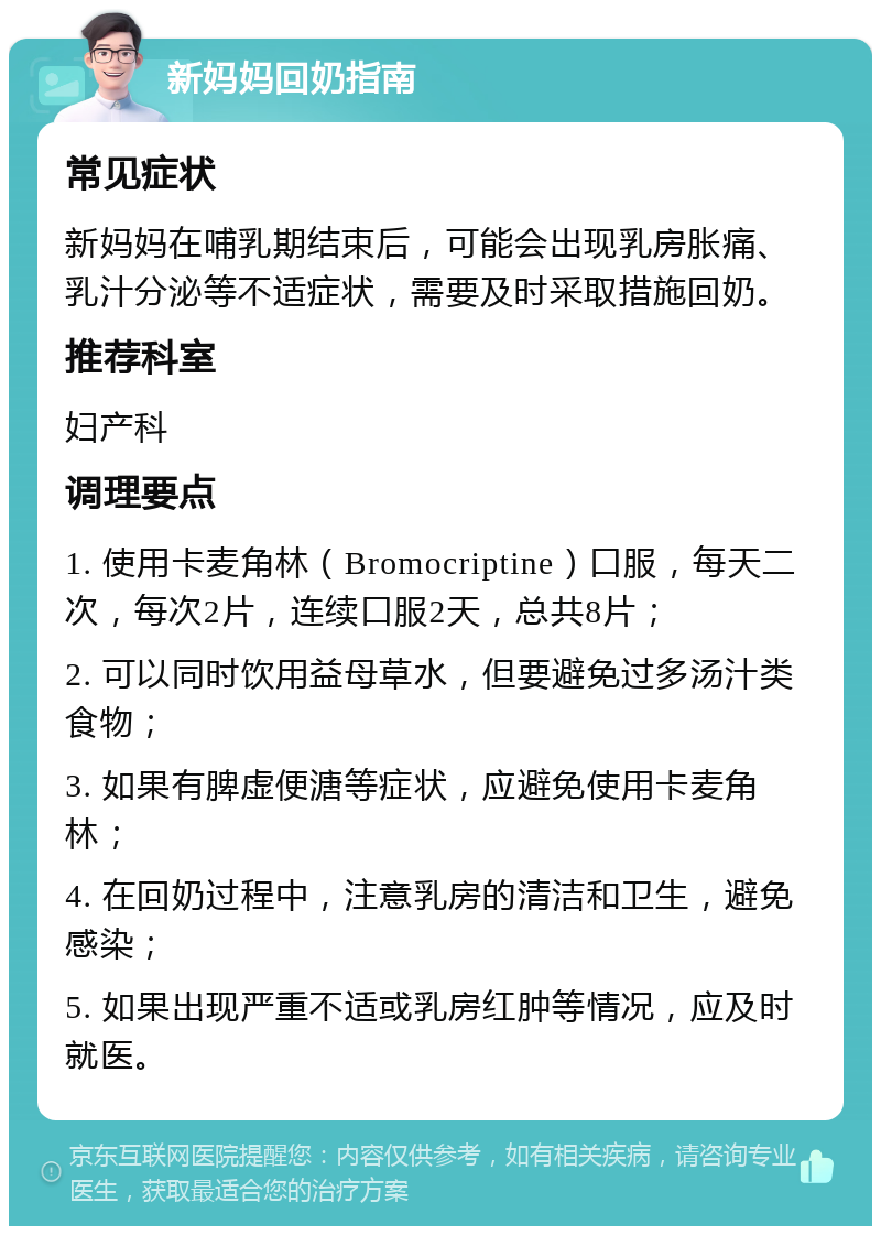 新妈妈回奶指南 常见症状 新妈妈在哺乳期结束后，可能会出现乳房胀痛、乳汁分泌等不适症状，需要及时采取措施回奶。 推荐科室 妇产科 调理要点 1. 使用卡麦角林（Bromocriptine）口服，每天二次，每次2片，连续口服2天，总共8片； 2. 可以同时饮用益母草水，但要避免过多汤汁类食物； 3. 如果有脾虚便溏等症状，应避免使用卡麦角林； 4. 在回奶过程中，注意乳房的清洁和卫生，避免感染； 5. 如果出现严重不适或乳房红肿等情况，应及时就医。