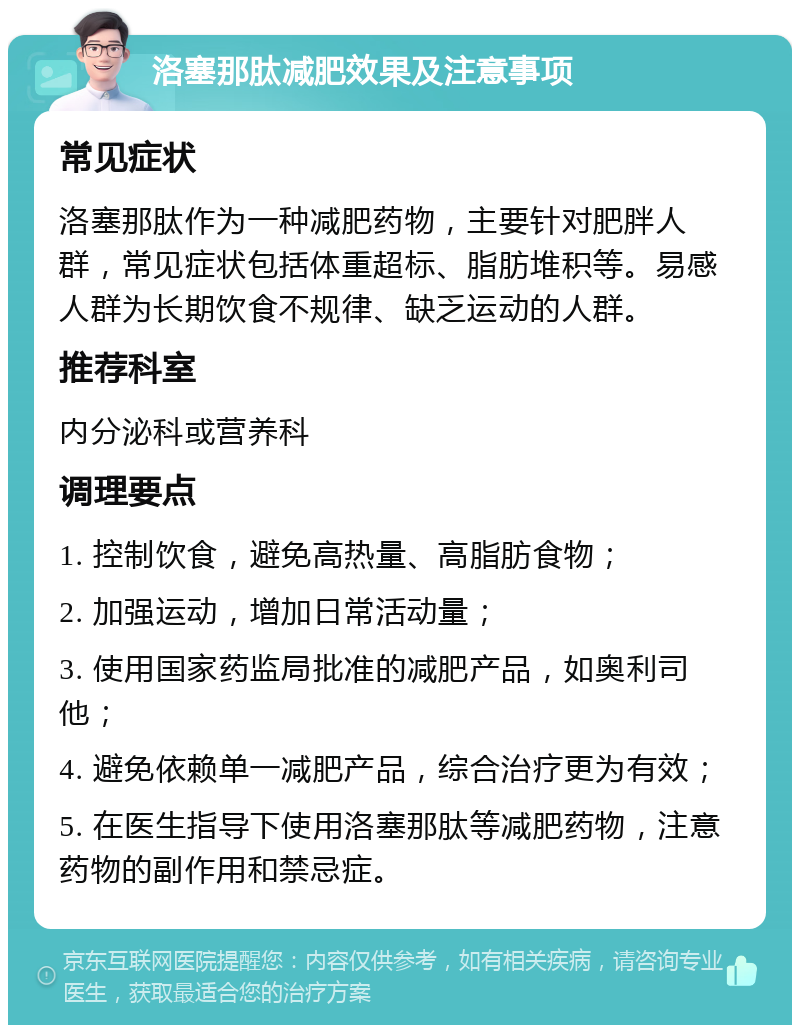 洛塞那肽减肥效果及注意事项 常见症状 洛塞那肽作为一种减肥药物，主要针对肥胖人群，常见症状包括体重超标、脂肪堆积等。易感人群为长期饮食不规律、缺乏运动的人群。 推荐科室 内分泌科或营养科 调理要点 1. 控制饮食，避免高热量、高脂肪食物； 2. 加强运动，增加日常活动量； 3. 使用国家药监局批准的减肥产品，如奥利司他； 4. 避免依赖单一减肥产品，综合治疗更为有效； 5. 在医生指导下使用洛塞那肽等减肥药物，注意药物的副作用和禁忌症。