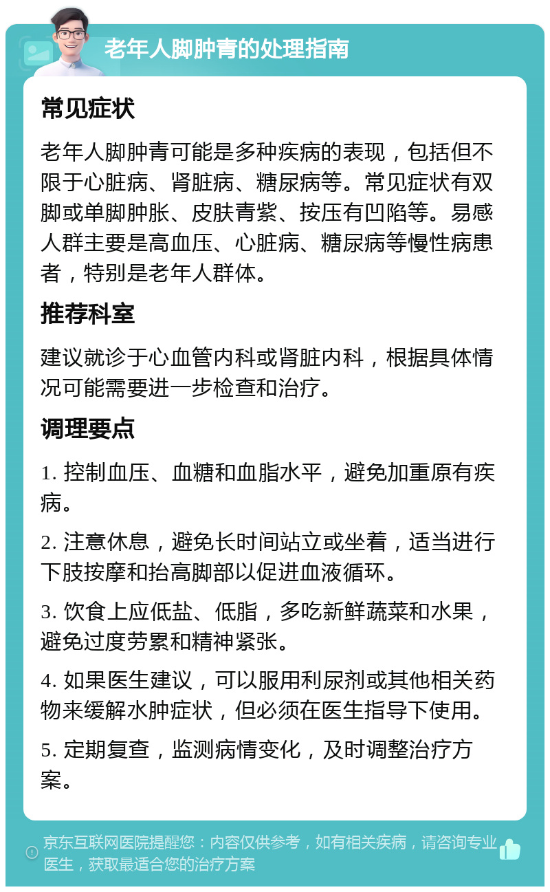 老年人脚肿青的处理指南 常见症状 老年人脚肿青可能是多种疾病的表现，包括但不限于心脏病、肾脏病、糖尿病等。常见症状有双脚或单脚肿胀、皮肤青紫、按压有凹陷等。易感人群主要是高血压、心脏病、糖尿病等慢性病患者，特别是老年人群体。 推荐科室 建议就诊于心血管内科或肾脏内科，根据具体情况可能需要进一步检查和治疗。 调理要点 1. 控制血压、血糖和血脂水平，避免加重原有疾病。 2. 注意休息，避免长时间站立或坐着，适当进行下肢按摩和抬高脚部以促进血液循环。 3. 饮食上应低盐、低脂，多吃新鲜蔬菜和水果，避免过度劳累和精神紧张。 4. 如果医生建议，可以服用利尿剂或其他相关药物来缓解水肿症状，但必须在医生指导下使用。 5. 定期复查，监测病情变化，及时调整治疗方案。