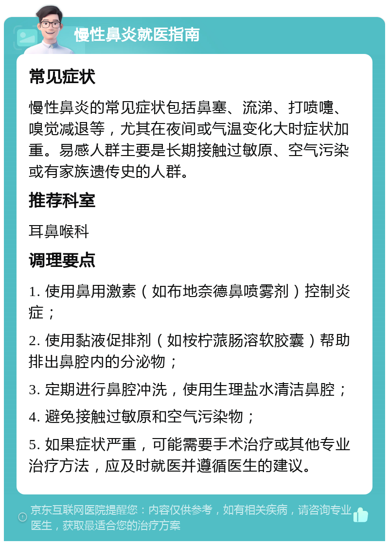 慢性鼻炎就医指南 常见症状 慢性鼻炎的常见症状包括鼻塞、流涕、打喷嚏、嗅觉减退等，尤其在夜间或气温变化大时症状加重。易感人群主要是长期接触过敏原、空气污染或有家族遗传史的人群。 推荐科室 耳鼻喉科 调理要点 1. 使用鼻用激素（如布地奈德鼻喷雾剂）控制炎症； 2. 使用黏液促排剂（如桉柠蒎肠溶软胶囊）帮助排出鼻腔内的分泌物； 3. 定期进行鼻腔冲洗，使用生理盐水清洁鼻腔； 4. 避免接触过敏原和空气污染物； 5. 如果症状严重，可能需要手术治疗或其他专业治疗方法，应及时就医并遵循医生的建议。