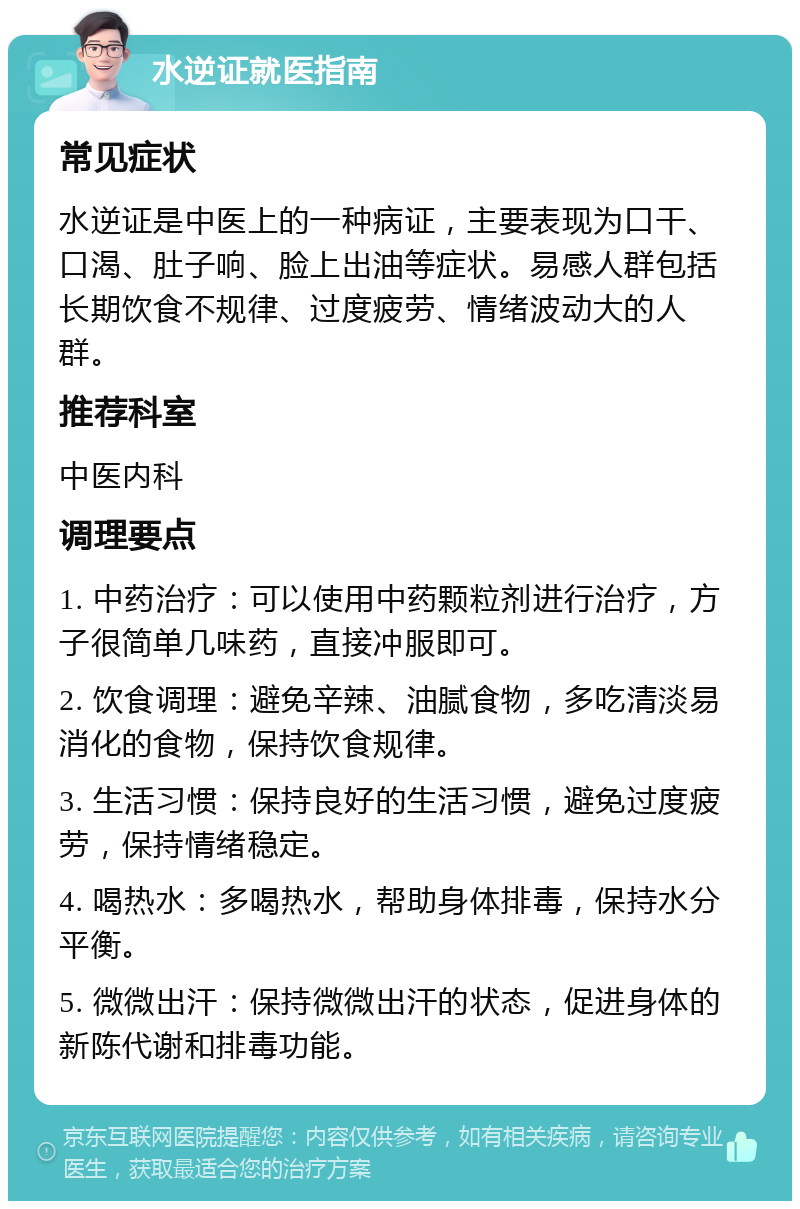 水逆证就医指南 常见症状 水逆证是中医上的一种病证，主要表现为口干、口渴、肚子响、脸上出油等症状。易感人群包括长期饮食不规律、过度疲劳、情绪波动大的人群。 推荐科室 中医内科 调理要点 1. 中药治疗：可以使用中药颗粒剂进行治疗，方子很简单几味药，直接冲服即可。 2. 饮食调理：避免辛辣、油腻食物，多吃清淡易消化的食物，保持饮食规律。 3. 生活习惯：保持良好的生活习惯，避免过度疲劳，保持情绪稳定。 4. 喝热水：多喝热水，帮助身体排毒，保持水分平衡。 5. 微微出汗：保持微微出汗的状态，促进身体的新陈代谢和排毒功能。