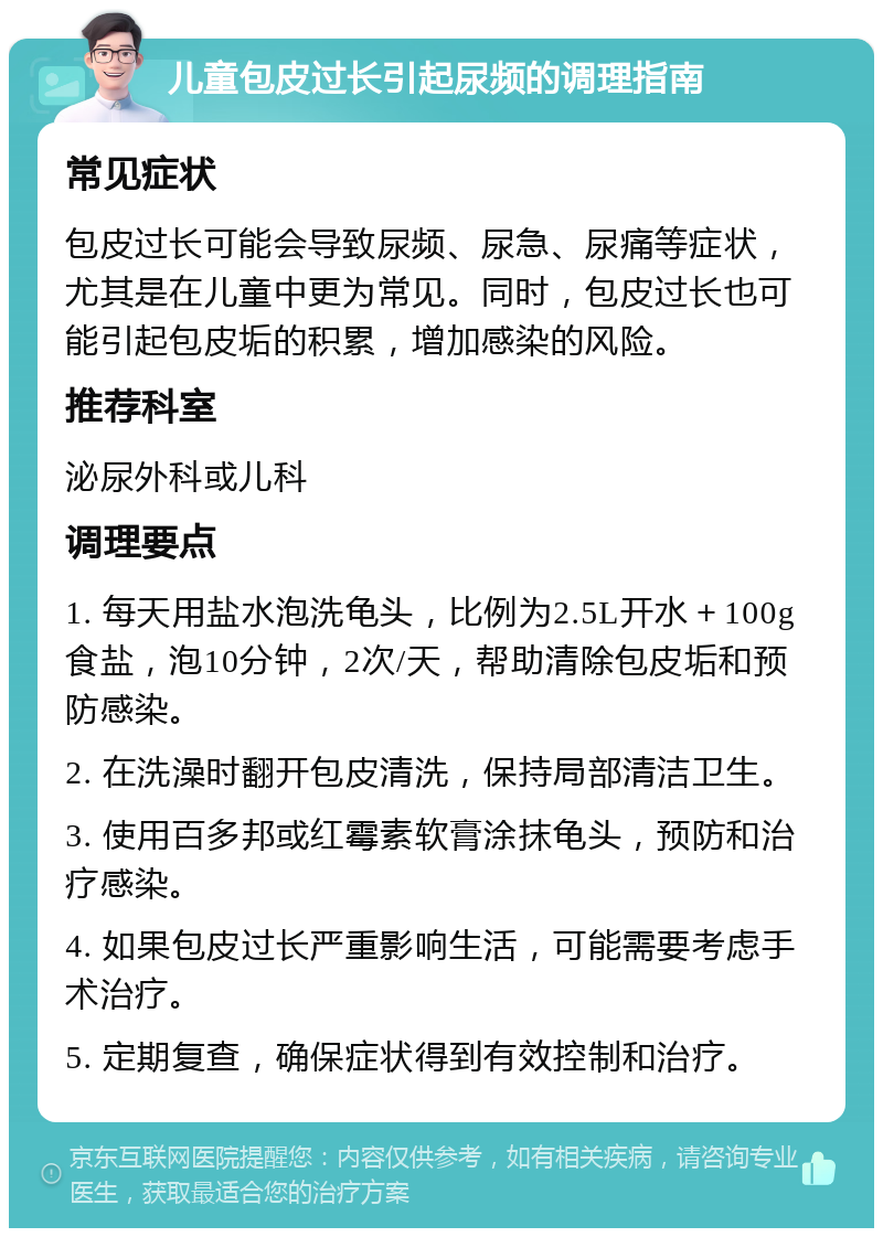 儿童包皮过长引起尿频的调理指南 常见症状 包皮过长可能会导致尿频、尿急、尿痛等症状，尤其是在儿童中更为常见。同时，包皮过长也可能引起包皮垢的积累，增加感染的风险。 推荐科室 泌尿外科或儿科 调理要点 1. 每天用盐水泡洗龟头，比例为2.5L开水＋100g食盐，泡10分钟，2次/天，帮助清除包皮垢和预防感染。 2. 在洗澡时翻开包皮清洗，保持局部清洁卫生。 3. 使用百多邦或红霉素软膏涂抹龟头，预防和治疗感染。 4. 如果包皮过长严重影响生活，可能需要考虑手术治疗。 5. 定期复查，确保症状得到有效控制和治疗。