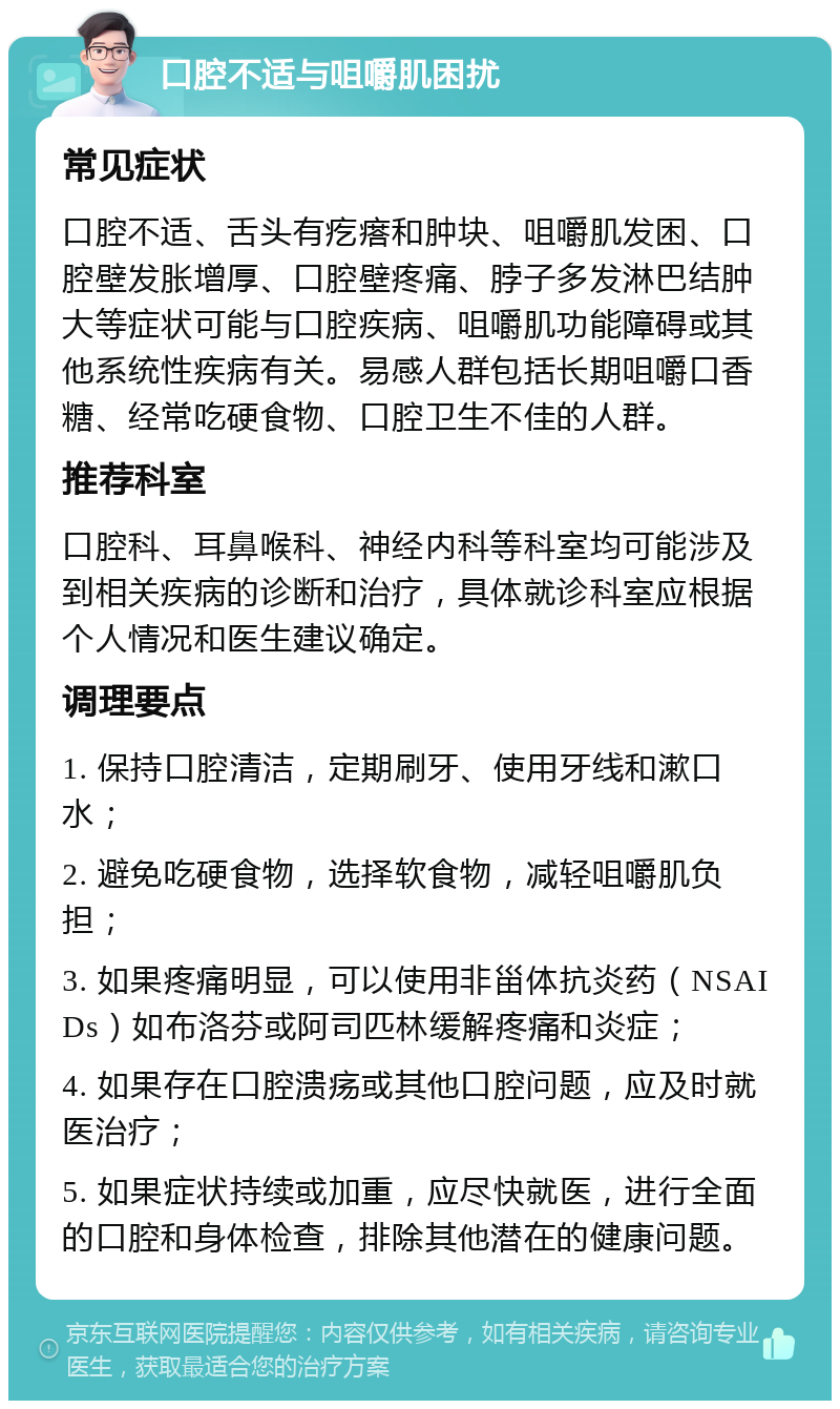 口腔不适与咀嚼肌困扰 常见症状 口腔不适、舌头有疙瘩和肿块、咀嚼肌发困、口腔壁发胀增厚、口腔壁疼痛、脖子多发淋巴结肿大等症状可能与口腔疾病、咀嚼肌功能障碍或其他系统性疾病有关。易感人群包括长期咀嚼口香糖、经常吃硬食物、口腔卫生不佳的人群。 推荐科室 口腔科、耳鼻喉科、神经内科等科室均可能涉及到相关疾病的诊断和治疗，具体就诊科室应根据个人情况和医生建议确定。 调理要点 1. 保持口腔清洁，定期刷牙、使用牙线和漱口水； 2. 避免吃硬食物，选择软食物，减轻咀嚼肌负担； 3. 如果疼痛明显，可以使用非甾体抗炎药（NSAIDs）如布洛芬或阿司匹林缓解疼痛和炎症； 4. 如果存在口腔溃疡或其他口腔问题，应及时就医治疗； 5. 如果症状持续或加重，应尽快就医，进行全面的口腔和身体检查，排除其他潜在的健康问题。