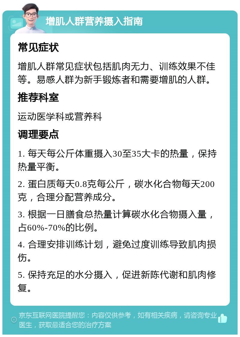 增肌人群营养摄入指南 常见症状 增肌人群常见症状包括肌肉无力、训练效果不佳等。易感人群为新手锻炼者和需要增肌的人群。 推荐科室 运动医学科或营养科 调理要点 1. 每天每公斤体重摄入30至35大卡的热量，保持热量平衡。 2. 蛋白质每天0.8克每公斤，碳水化合物每天200克，合理分配营养成分。 3. 根据一日膳食总热量计算碳水化合物摄入量，占60%-70%的比例。 4. 合理安排训练计划，避免过度训练导致肌肉损伤。 5. 保持充足的水分摄入，促进新陈代谢和肌肉修复。