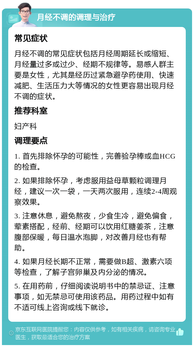 月经不调的调理与治疗 常见症状 月经不调的常见症状包括月经周期延长或缩短、月经量过多或过少、经期不规律等。易感人群主要是女性，尤其是经历过紧急避孕药使用、快速减肥、生活压力大等情况的女性更容易出现月经不调的症状。 推荐科室 妇产科 调理要点 1. 首先排除怀孕的可能性，完善验孕棒或血HCG的检查。 2. 如果排除怀孕，考虑服用益母草颗粒调理月经，建议一次一袋，一天两次服用，连续2-4周观察效果。 3. 注意休息，避免熬夜，少食生冷，避免偏食，荤素搭配，经前、经期可以饮用红糖姜茶，注意腹部保暖，每日温水泡脚，对改善月经也有帮助。 4. 如果月经长期不正常，需要做B超、激素六项等检查，了解子宫卵巢及内分泌的情况。 5. 在用药前，仔细阅读说明书中的禁忌证、注意事项，如无禁忌可使用该药品。用药过程中如有不适可线上咨询或线下就诊。