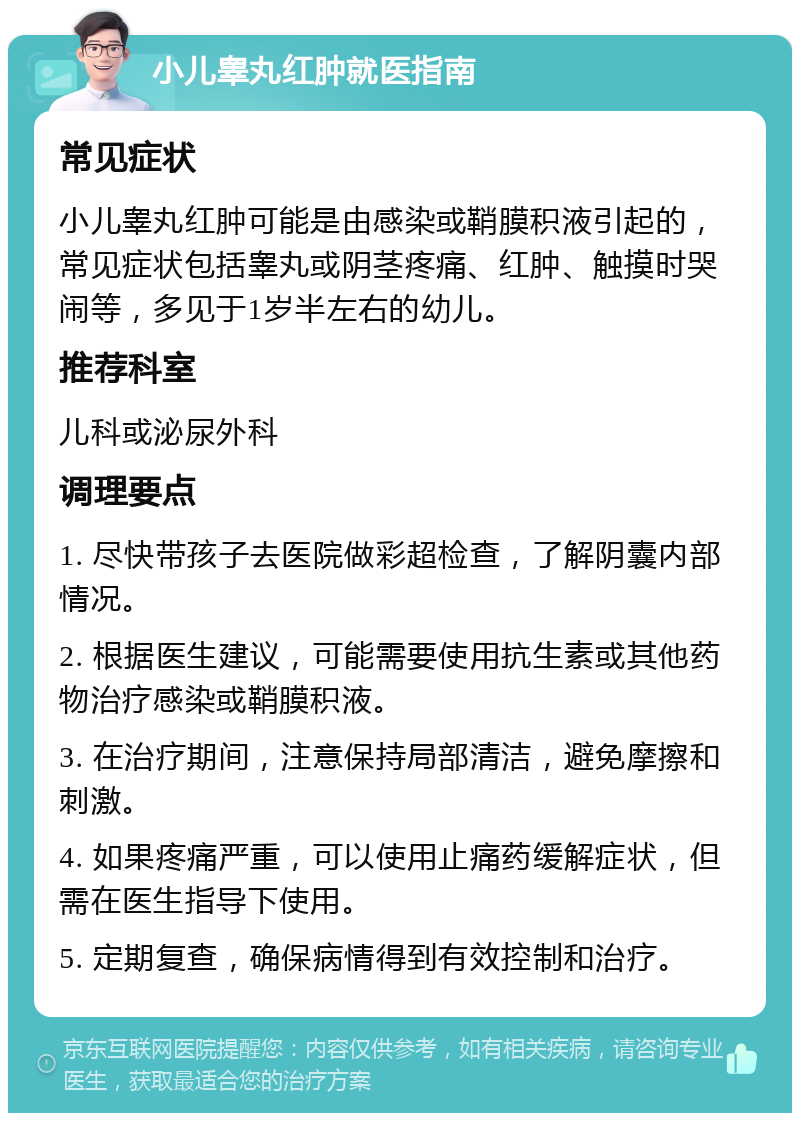 小儿睾丸红肿就医指南 常见症状 小儿睾丸红肿可能是由感染或鞘膜积液引起的，常见症状包括睾丸或阴茎疼痛、红肿、触摸时哭闹等，多见于1岁半左右的幼儿。 推荐科室 儿科或泌尿外科 调理要点 1. 尽快带孩子去医院做彩超检查，了解阴囊内部情况。 2. 根据医生建议，可能需要使用抗生素或其他药物治疗感染或鞘膜积液。 3. 在治疗期间，注意保持局部清洁，避免摩擦和刺激。 4. 如果疼痛严重，可以使用止痛药缓解症状，但需在医生指导下使用。 5. 定期复查，确保病情得到有效控制和治疗。