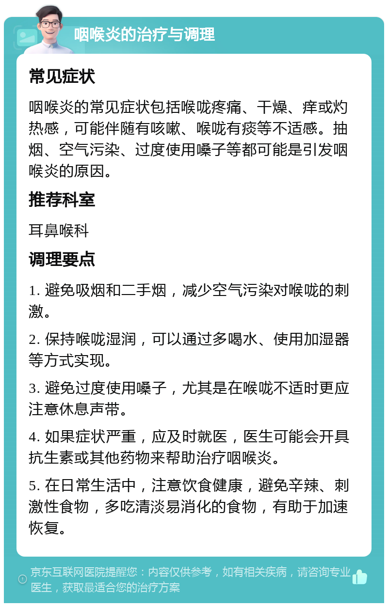 咽喉炎的治疗与调理 常见症状 咽喉炎的常见症状包括喉咙疼痛、干燥、痒或灼热感，可能伴随有咳嗽、喉咙有痰等不适感。抽烟、空气污染、过度使用嗓子等都可能是引发咽喉炎的原因。 推荐科室 耳鼻喉科 调理要点 1. 避免吸烟和二手烟，减少空气污染对喉咙的刺激。 2. 保持喉咙湿润，可以通过多喝水、使用加湿器等方式实现。 3. 避免过度使用嗓子，尤其是在喉咙不适时更应注意休息声带。 4. 如果症状严重，应及时就医，医生可能会开具抗生素或其他药物来帮助治疗咽喉炎。 5. 在日常生活中，注意饮食健康，避免辛辣、刺激性食物，多吃清淡易消化的食物，有助于加速恢复。