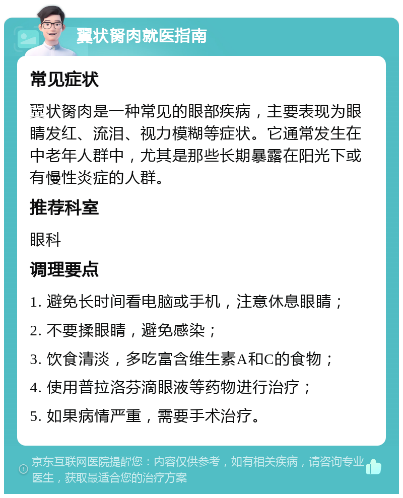 翼状胬肉就医指南 常见症状 翼状胬肉是一种常见的眼部疾病，主要表现为眼睛发红、流泪、视力模糊等症状。它通常发生在中老年人群中，尤其是那些长期暴露在阳光下或有慢性炎症的人群。 推荐科室 眼科 调理要点 1. 避免长时间看电脑或手机，注意休息眼睛； 2. 不要揉眼睛，避免感染； 3. 饮食清淡，多吃富含维生素A和C的食物； 4. 使用普拉洛芬滴眼液等药物进行治疗； 5. 如果病情严重，需要手术治疗。