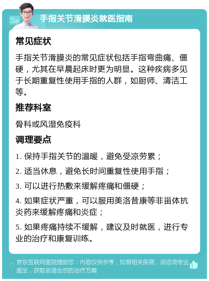 手指关节滑膜炎就医指南 常见症状 手指关节滑膜炎的常见症状包括手指弯曲痛、僵硬，尤其在早晨起床时更为明显。这种疾病多见于长期重复性使用手指的人群，如厨师、清洁工等。 推荐科室 骨科或风湿免疫科 调理要点 1. 保持手指关节的温暖，避免受凉劳累； 2. 适当休息，避免长时间重复性使用手指； 3. 可以进行热敷来缓解疼痛和僵硬； 4. 如果症状严重，可以服用美洛昔康等非甾体抗炎药来缓解疼痛和炎症； 5. 如果疼痛持续不缓解，建议及时就医，进行专业的治疗和康复训练。