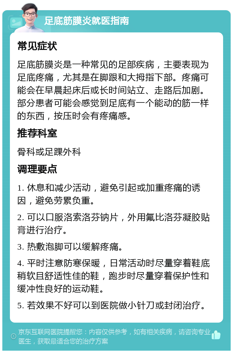 足底筋膜炎就医指南 常见症状 足底筋膜炎是一种常见的足部疾病，主要表现为足底疼痛，尤其是在脚跟和大拇指下部。疼痛可能会在早晨起床后或长时间站立、走路后加剧。部分患者可能会感觉到足底有一个能动的筋一样的东西，按压时会有疼痛感。 推荐科室 骨科或足踝外科 调理要点 1. 休息和减少活动，避免引起或加重疼痛的诱因，避免劳累负重。 2. 可以口服洛索洛芬钠片，外用氟比洛芬凝胶贴膏进行治疗。 3. 热敷泡脚可以缓解疼痛。 4. 平时注意防寒保暖，日常活动时尽量穿着鞋底稍软且舒适性佳的鞋，跑步时尽量穿着保护性和缓冲性良好的运动鞋。 5. 若效果不好可以到医院做小针刀或封闭治疗。