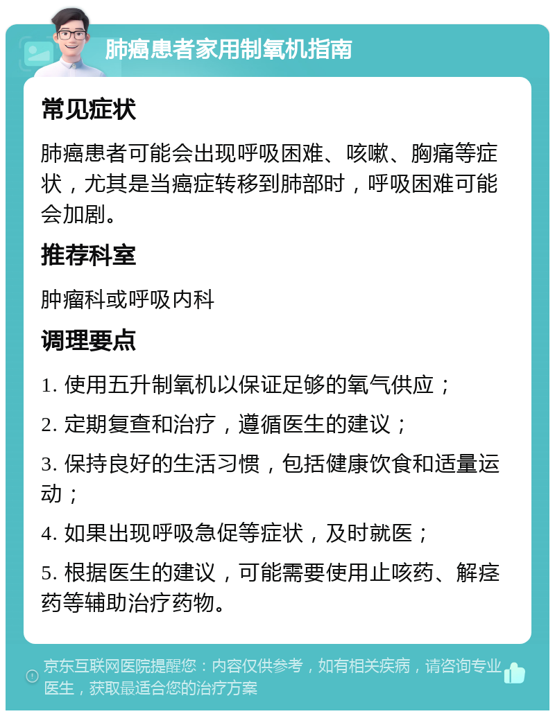 肺癌患者家用制氧机指南 常见症状 肺癌患者可能会出现呼吸困难、咳嗽、胸痛等症状，尤其是当癌症转移到肺部时，呼吸困难可能会加剧。 推荐科室 肿瘤科或呼吸内科 调理要点 1. 使用五升制氧机以保证足够的氧气供应； 2. 定期复查和治疗，遵循医生的建议； 3. 保持良好的生活习惯，包括健康饮食和适量运动； 4. 如果出现呼吸急促等症状，及时就医； 5. 根据医生的建议，可能需要使用止咳药、解痉药等辅助治疗药物。