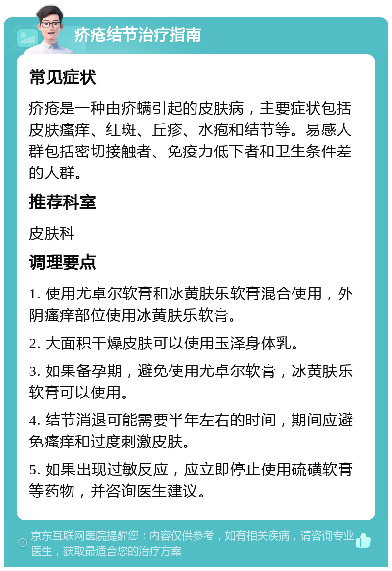 疥疮结节治疗指南 常见症状 疥疮是一种由疥螨引起的皮肤病，主要症状包括皮肤瘙痒、红斑、丘疹、水疱和结节等。易感人群包括密切接触者、免疫力低下者和卫生条件差的人群。 推荐科室 皮肤科 调理要点 1. 使用尤卓尔软膏和冰黄肤乐软膏混合使用，外阴瘙痒部位使用冰黄肤乐软膏。 2. 大面积干燥皮肤可以使用玉泽身体乳。 3. 如果备孕期，避免使用尤卓尔软膏，冰黄肤乐软膏可以使用。 4. 结节消退可能需要半年左右的时间，期间应避免瘙痒和过度刺激皮肤。 5. 如果出现过敏反应，应立即停止使用硫磺软膏等药物，并咨询医生建议。