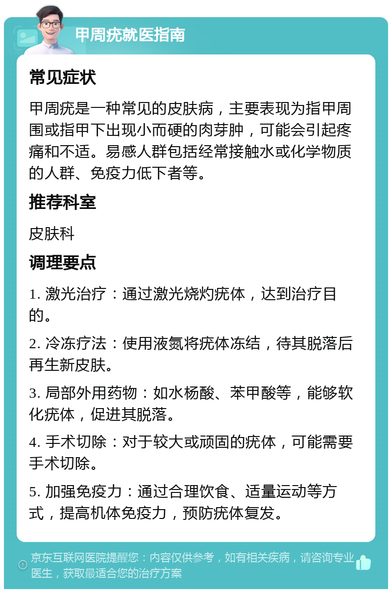 甲周疣就医指南 常见症状 甲周疣是一种常见的皮肤病，主要表现为指甲周围或指甲下出现小而硬的肉芽肿，可能会引起疼痛和不适。易感人群包括经常接触水或化学物质的人群、免疫力低下者等。 推荐科室 皮肤科 调理要点 1. 激光治疗：通过激光烧灼疣体，达到治疗目的。 2. 冷冻疗法：使用液氮将疣体冻结，待其脱落后再生新皮肤。 3. 局部外用药物：如水杨酸、苯甲酸等，能够软化疣体，促进其脱落。 4. 手术切除：对于较大或顽固的疣体，可能需要手术切除。 5. 加强免疫力：通过合理饮食、适量运动等方式，提高机体免疫力，预防疣体复发。