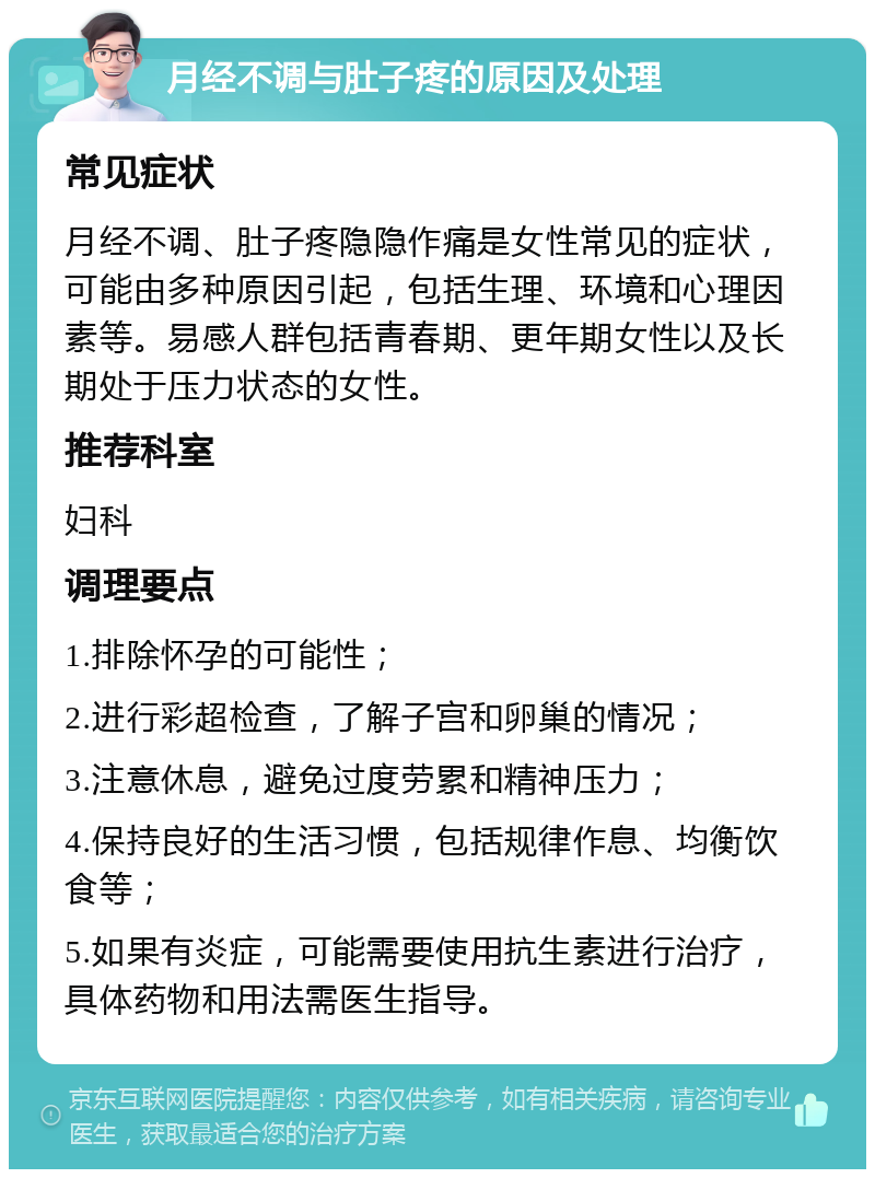 月经不调与肚子疼的原因及处理 常见症状 月经不调、肚子疼隐隐作痛是女性常见的症状，可能由多种原因引起，包括生理、环境和心理因素等。易感人群包括青春期、更年期女性以及长期处于压力状态的女性。 推荐科室 妇科 调理要点 1.排除怀孕的可能性； 2.进行彩超检查，了解子宫和卵巢的情况； 3.注意休息，避免过度劳累和精神压力； 4.保持良好的生活习惯，包括规律作息、均衡饮食等； 5.如果有炎症，可能需要使用抗生素进行治疗，具体药物和用法需医生指导。