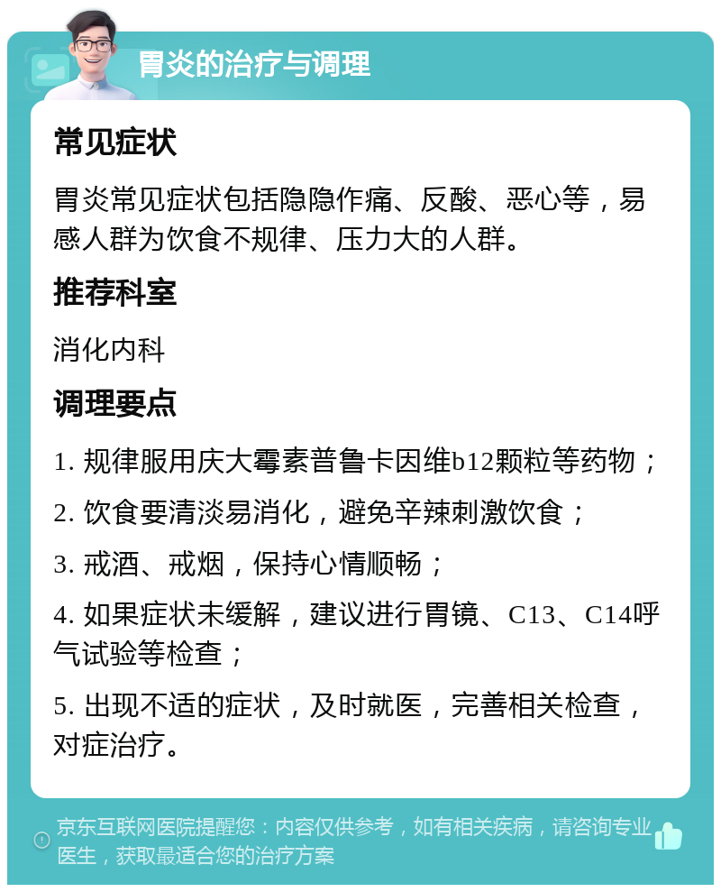 胃炎的治疗与调理 常见症状 胃炎常见症状包括隐隐作痛、反酸、恶心等，易感人群为饮食不规律、压力大的人群。 推荐科室 消化内科 调理要点 1. 规律服用庆大霉素普鲁卡因维b12颗粒等药物； 2. 饮食要清淡易消化，避免辛辣刺激饮食； 3. 戒酒、戒烟，保持心情顺畅； 4. 如果症状未缓解，建议进行胃镜、C13、C14呼气试验等检查； 5. 出现不适的症状，及时就医，完善相关检查，对症治疗。