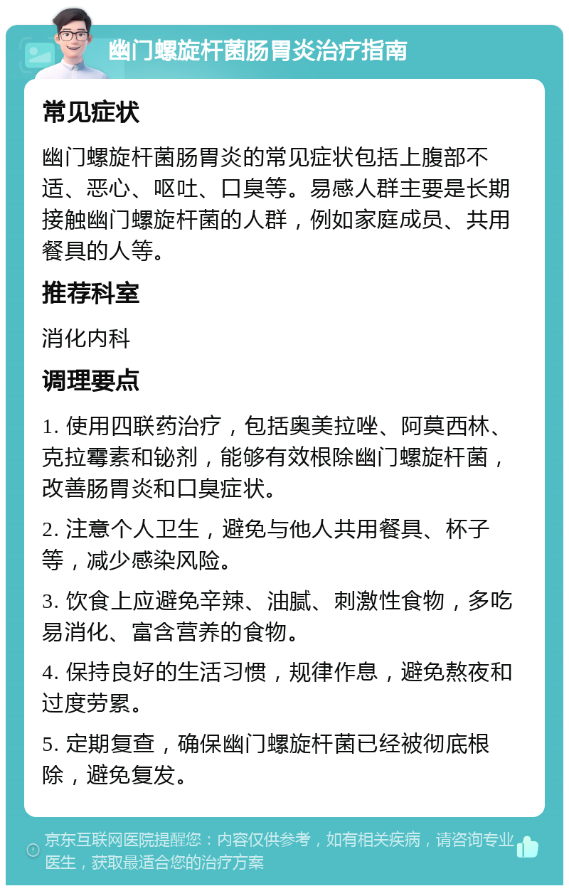 幽门螺旋杆菌肠胃炎治疗指南 常见症状 幽门螺旋杆菌肠胃炎的常见症状包括上腹部不适、恶心、呕吐、口臭等。易感人群主要是长期接触幽门螺旋杆菌的人群，例如家庭成员、共用餐具的人等。 推荐科室 消化内科 调理要点 1. 使用四联药治疗，包括奥美拉唑、阿莫西林、克拉霉素和铋剂，能够有效根除幽门螺旋杆菌，改善肠胃炎和口臭症状。 2. 注意个人卫生，避免与他人共用餐具、杯子等，减少感染风险。 3. 饮食上应避免辛辣、油腻、刺激性食物，多吃易消化、富含营养的食物。 4. 保持良好的生活习惯，规律作息，避免熬夜和过度劳累。 5. 定期复查，确保幽门螺旋杆菌已经被彻底根除，避免复发。