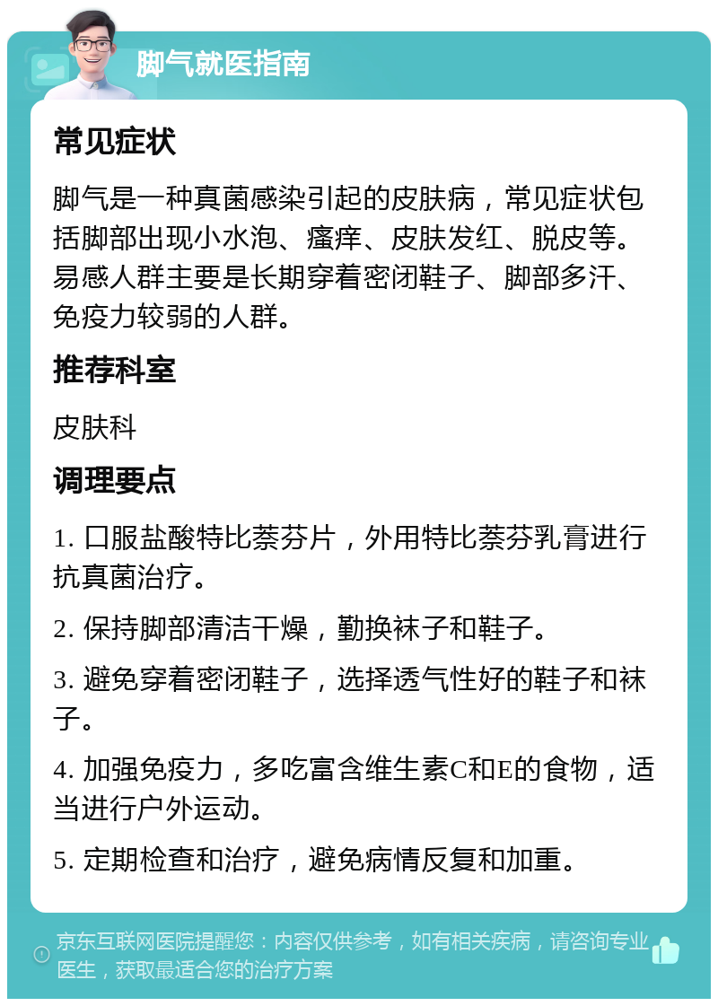 脚气就医指南 常见症状 脚气是一种真菌感染引起的皮肤病，常见症状包括脚部出现小水泡、瘙痒、皮肤发红、脱皮等。易感人群主要是长期穿着密闭鞋子、脚部多汗、免疫力较弱的人群。 推荐科室 皮肤科 调理要点 1. 口服盐酸特比萘芬片，外用特比萘芬乳膏进行抗真菌治疗。 2. 保持脚部清洁干燥，勤换袜子和鞋子。 3. 避免穿着密闭鞋子，选择透气性好的鞋子和袜子。 4. 加强免疫力，多吃富含维生素C和E的食物，适当进行户外运动。 5. 定期检查和治疗，避免病情反复和加重。