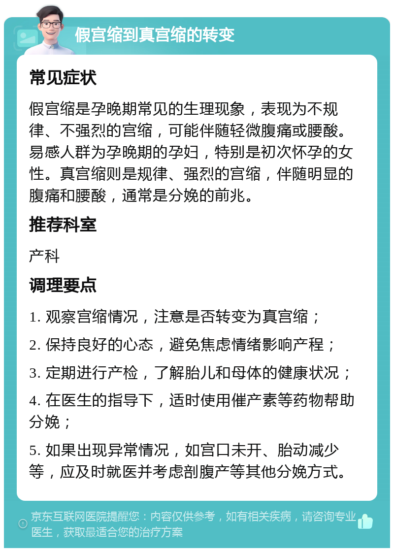 假宫缩到真宫缩的转变 常见症状 假宫缩是孕晚期常见的生理现象，表现为不规律、不强烈的宫缩，可能伴随轻微腹痛或腰酸。易感人群为孕晚期的孕妇，特别是初次怀孕的女性。真宫缩则是规律、强烈的宫缩，伴随明显的腹痛和腰酸，通常是分娩的前兆。 推荐科室 产科 调理要点 1. 观察宫缩情况，注意是否转变为真宫缩； 2. 保持良好的心态，避免焦虑情绪影响产程； 3. 定期进行产检，了解胎儿和母体的健康状况； 4. 在医生的指导下，适时使用催产素等药物帮助分娩； 5. 如果出现异常情况，如宫口未开、胎动减少等，应及时就医并考虑剖腹产等其他分娩方式。